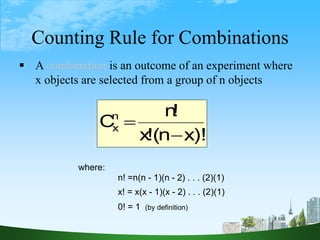 9
Counting Rule for Combinations
 A combination is an outcome of an experiment where
x objects are selected from a group of n objects
)!
x
n
(
!
x
!
n
Cn
x


where:
n! =n(n - 1)(n - 2) . . . (2)(1)
x! = x(x - 1)(x - 2) . . . (2)(1)
0! = 1 (by definition)
 