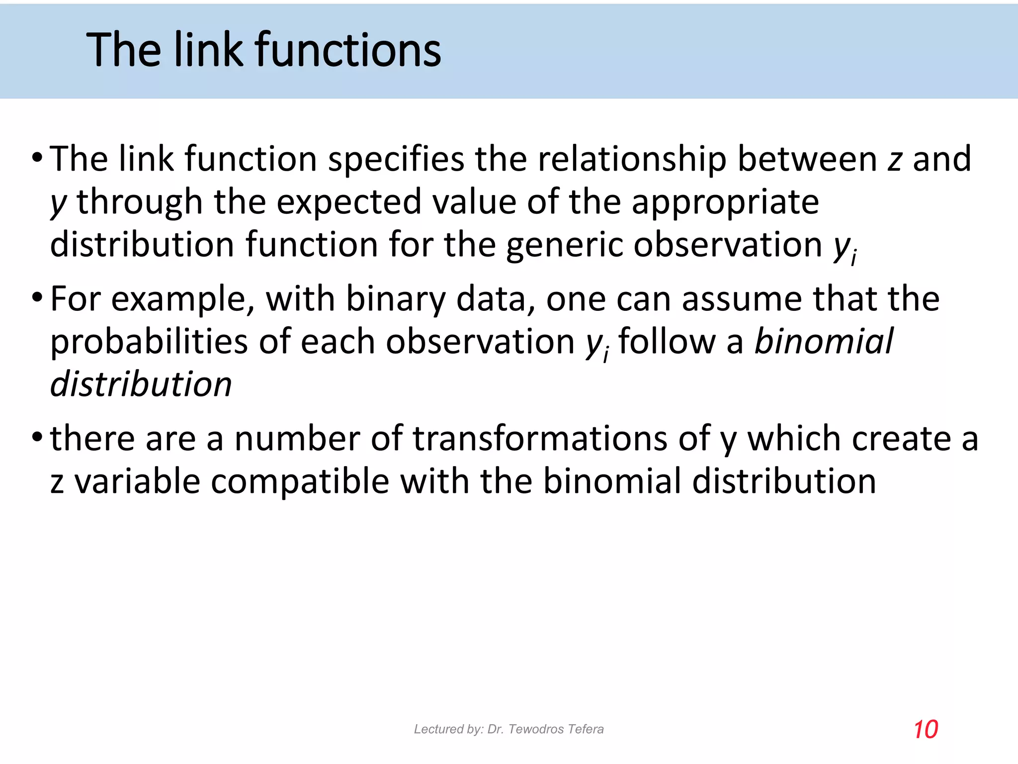 The link functions
•The link function specifies the relationship between z and
y through the expected value of the appropriate
distribution function for the generic observation yi
•For example, with binary data, one can assume that the
probabilities of each observation yi follow a binomial
distribution
•there are a number of transformations of y which create a
z variable compatible with the binomial distribution
10
Lectured by: Dr. Tewodros Tefera
 