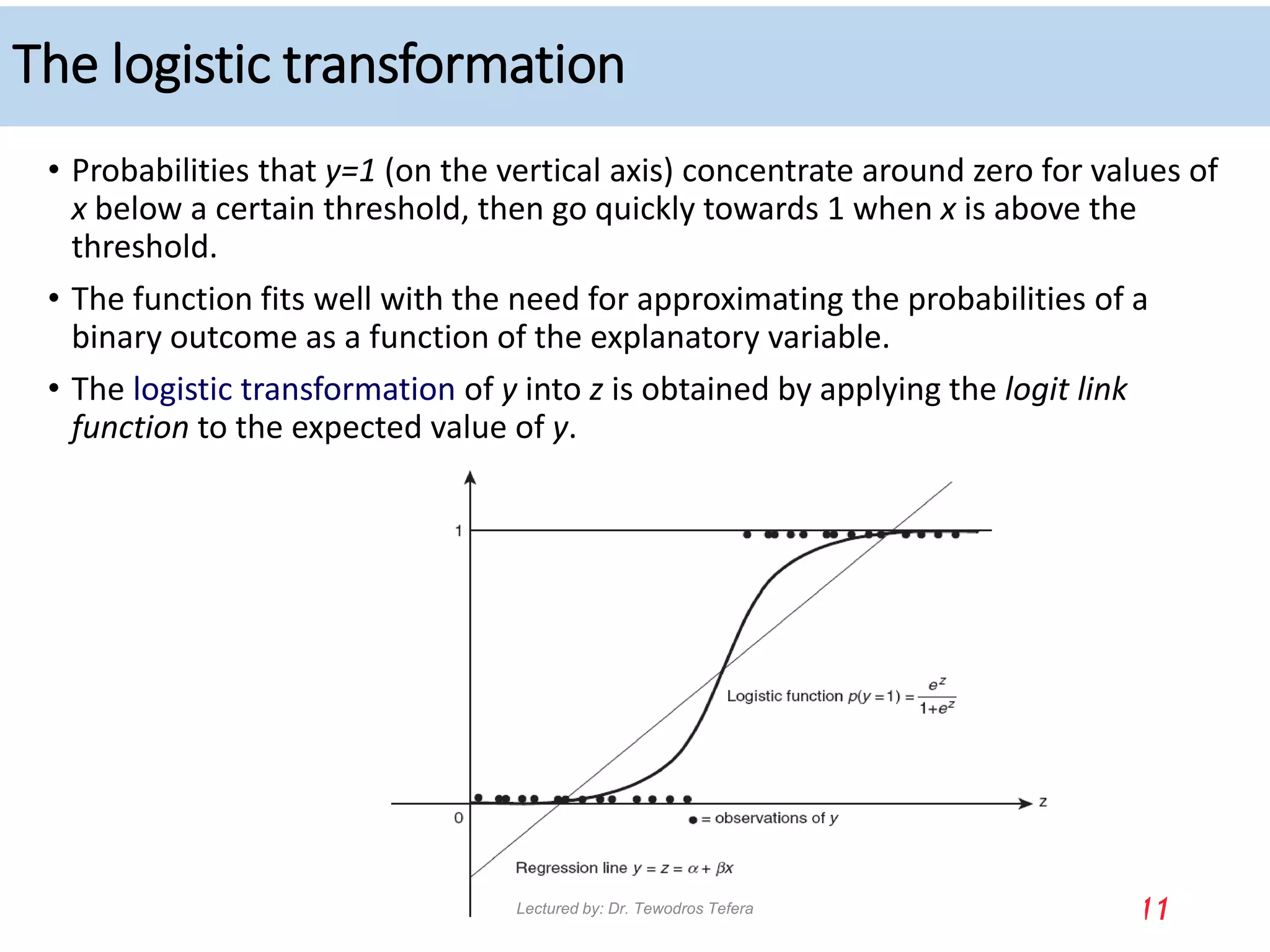 The logistic transformation
• Probabilities that y=1 (on the vertical axis) concentrate around zero for values of
x below a certain threshold, then go quickly towards 1 when x is above the
threshold.
• The function fits well with the need for approximating the probabilities of a
binary outcome as a function of the explanatory variable.
• The logistic transformation of y into z is obtained by applying the logit link
function to the expected value of y.
11
Lectured by: Dr. Tewodros Tefera
 