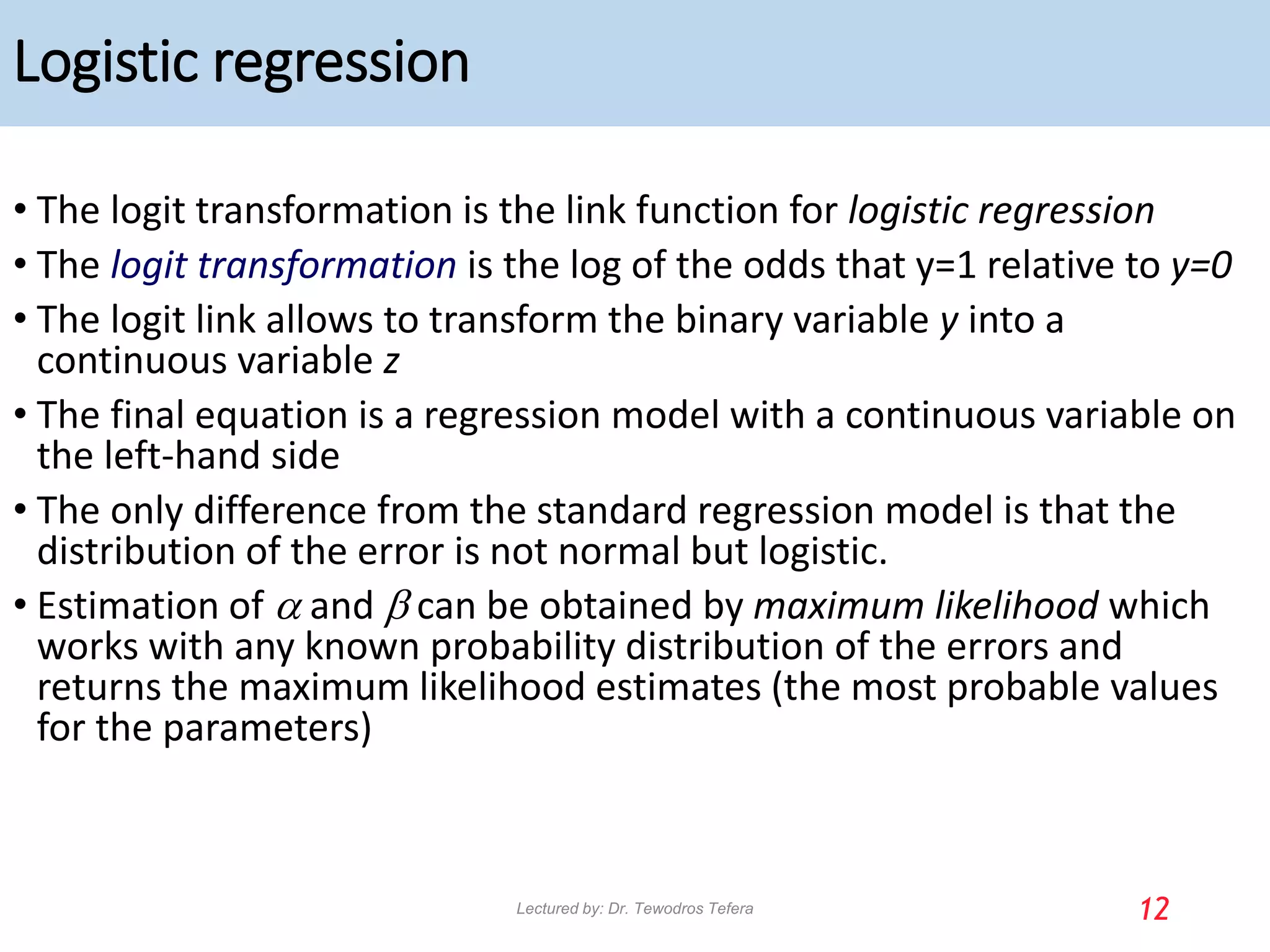 Logistic regression
• The logit transformation is the link function for logistic regression
• The logit transformation is the log of the odds that y=1 relative to y=0
• The logit link allows to transform the binary variable y into a
continuous variable z
• The final equation is a regression model with a continuous variable on
the left-hand side
• The only difference from the standard regression model is that the
distribution of the error is not normal but logistic.
• Estimation of a and b can be obtained by maximum likelihood which
works with any known probability distribution of the errors and
returns the maximum likelihood estimates (the most probable values
for the parameters)
12
Lectured by: Dr. Tewodros Tefera
 