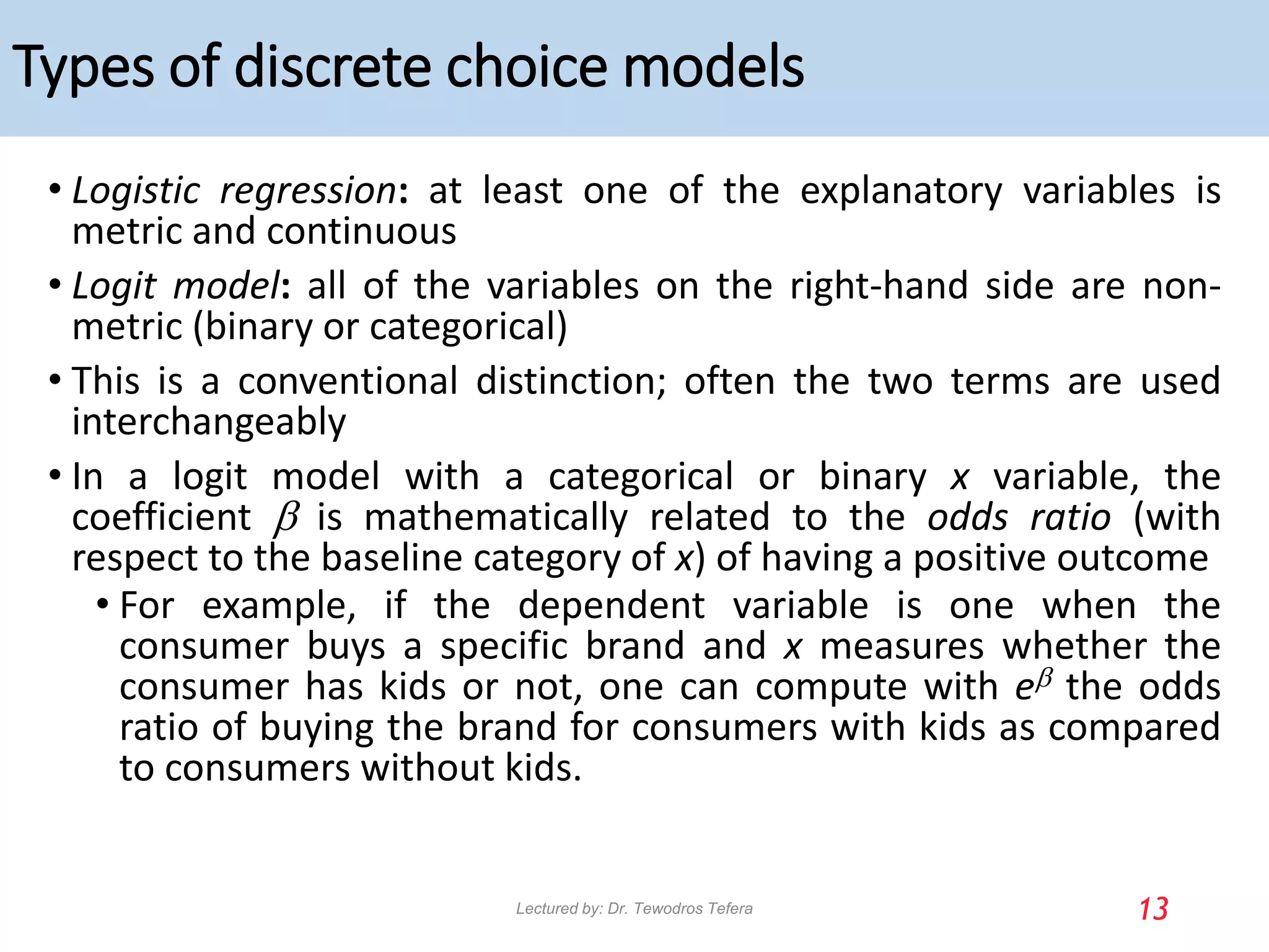 Types of discrete choice models
• Logistic regression: at least one of the explanatory variables is
metric and continuous
• Logit model: all of the variables on the right-hand side are non-
metric (binary or categorical)
• This is a conventional distinction; often the two terms are used
interchangeably
• In a logit model with a categorical or binary x variable, the
coefficient b is mathematically related to the odds ratio (with
respect to the baseline category of x) of having a positive outcome
• For example, if the dependent variable is one when the
consumer buys a specific brand and x measures whether the
consumer has kids or not, one can compute with eb the odds
ratio of buying the brand for consumers with kids as compared
to consumers without kids.
13
Lectured by: Dr. Tewodros Tefera
 