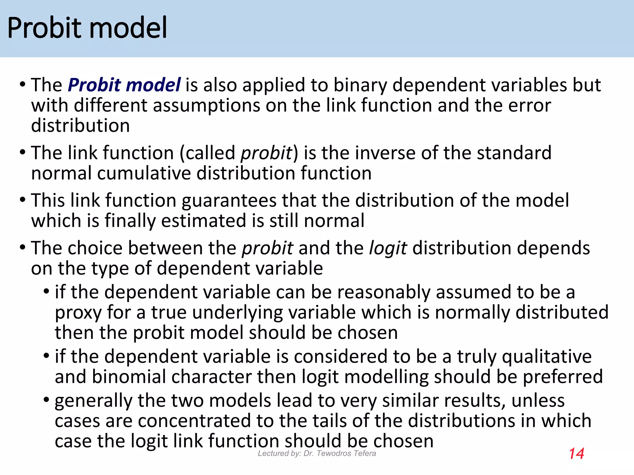 Probit model
• The Probit model is also applied to binary dependent variables but
with different assumptions on the link function and the error
distribution
• The link function (called probit) is the inverse of the standard
normal cumulative distribution function
• This link function guarantees that the distribution of the model
which is finally estimated is still normal
• The choice between the probit and the logit distribution depends
on the type of dependent variable
• if the dependent variable can be reasonably assumed to be a
proxy for a true underlying variable which is normally distributed
then the probit model should be chosen
• if the dependent variable is considered to be a truly qualitative
and binomial character then logit modelling should be preferred
• generally the two models lead to very similar results, unless
cases are concentrated to the tails of the distributions in which
case the logit link function should be chosen
14
Lectured by: Dr. Tewodros Tefera
 