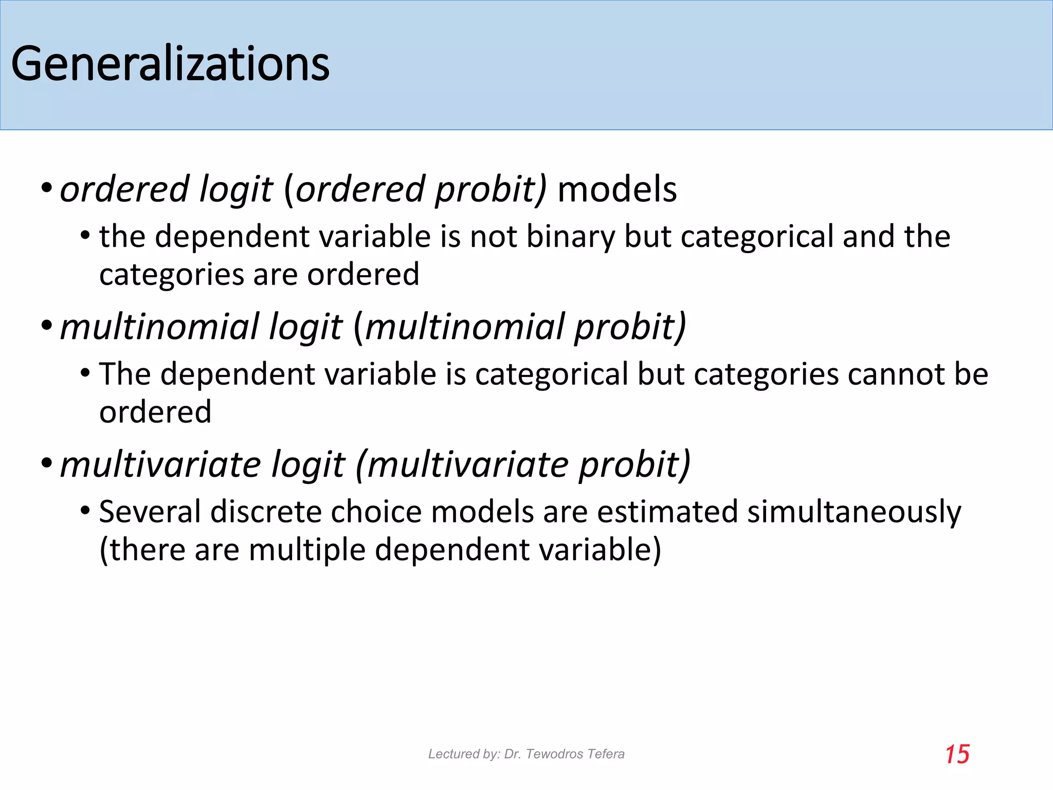 Generalizations
•ordered logit (ordered probit) models
• the dependent variable is not binary but categorical and the
categories are ordered
•multinomial logit (multinomial probit)
• The dependent variable is categorical but categories cannot be
ordered
•multivariate logit (multivariate probit)
• Several discrete choice models are estimated simultaneously
(there are multiple dependent variable)
15
Lectured by: Dr. Tewodros Tefera
 