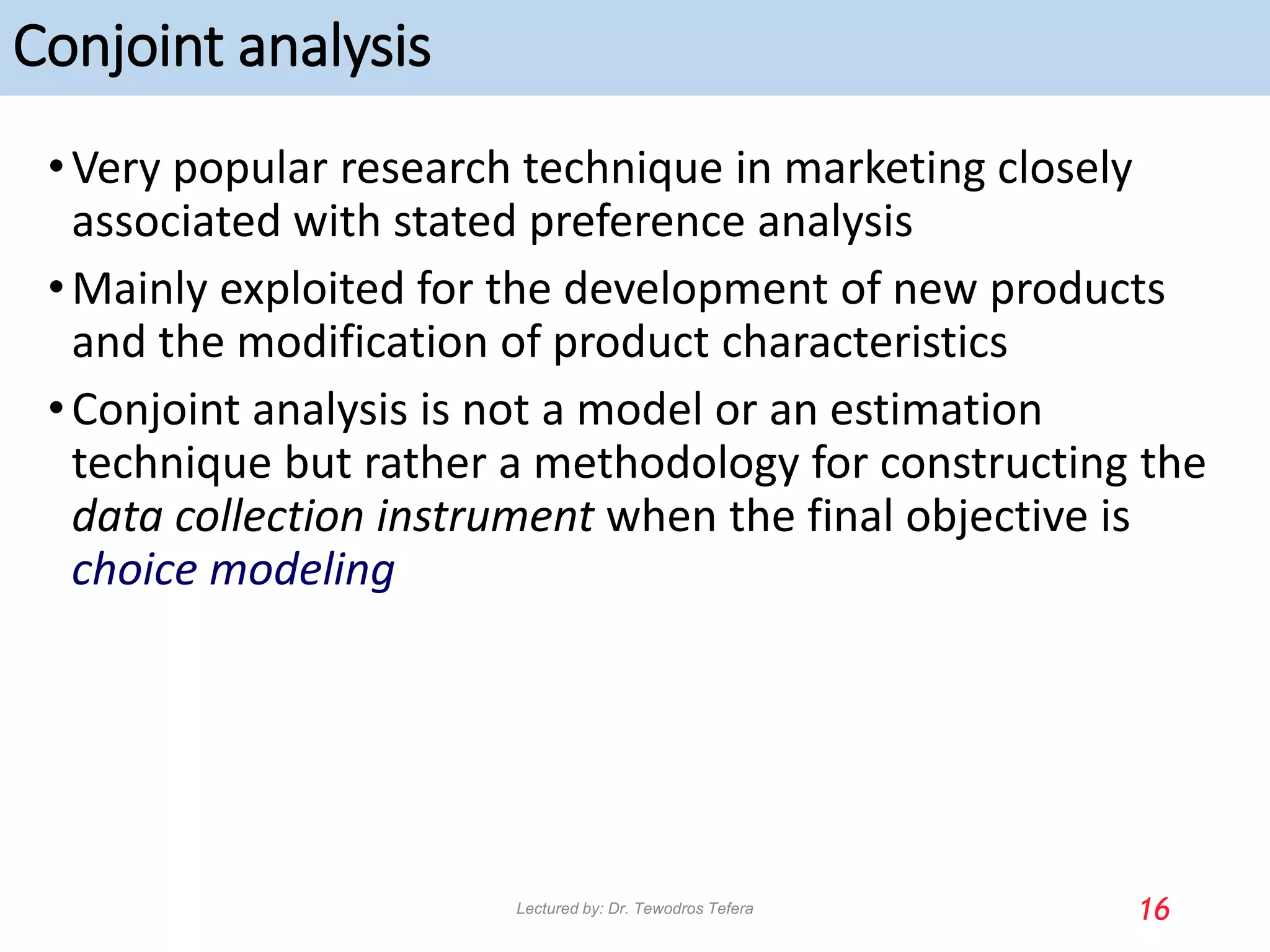 Conjoint analysis
•Very popular research technique in marketing closely
associated with stated preference analysis
•Mainly exploited for the development of new products
and the modification of product characteristics
•Conjoint analysis is not a model or an estimation
technique but rather a methodology for constructing the
data collection instrument when the final objective is
choice modeling
16
Lectured by: Dr. Tewodros Tefera
 