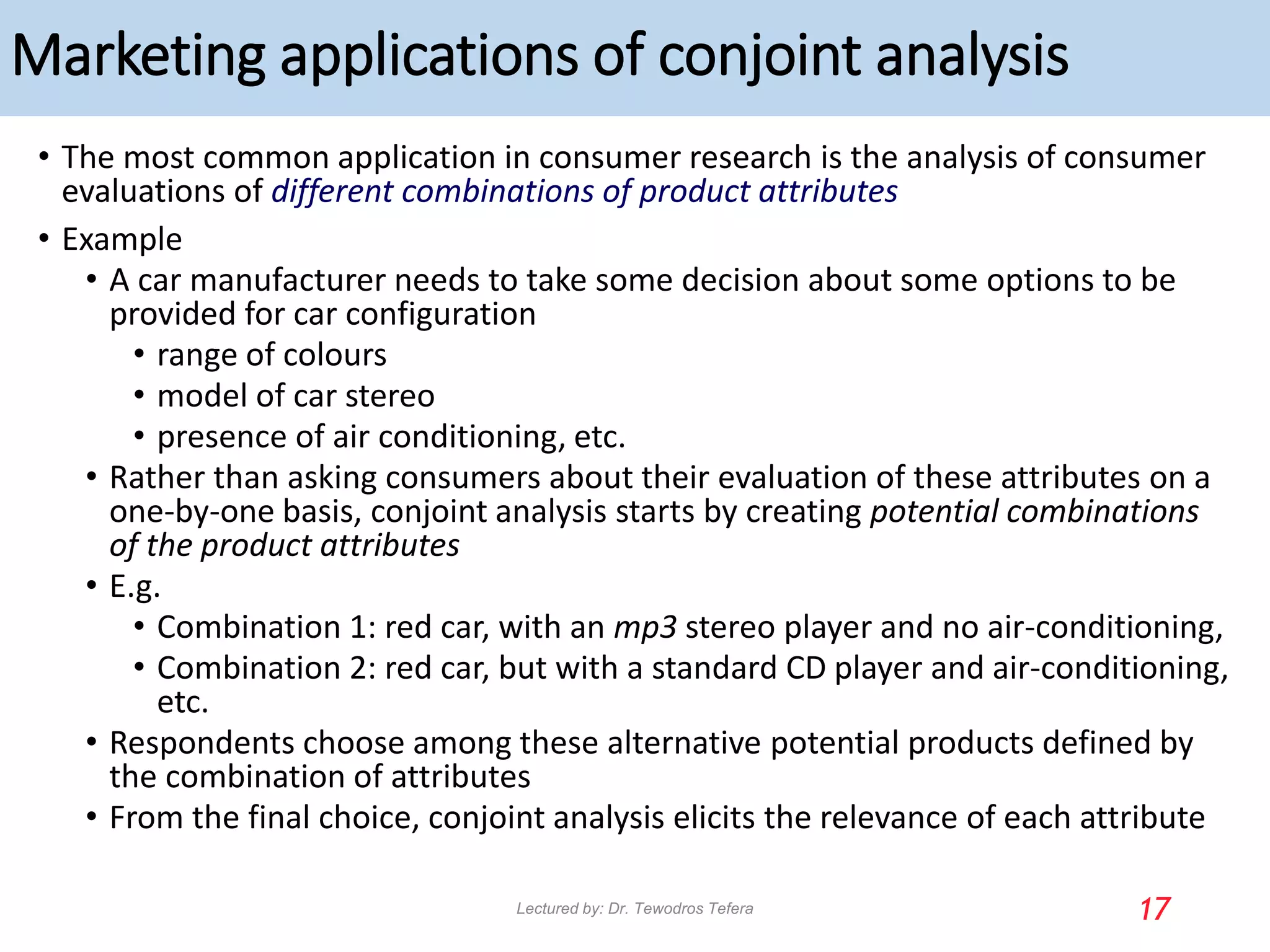 Marketing applications of conjoint analysis
• The most common application in consumer research is the analysis of consumer
evaluations of different combinations of product attributes
• Example
• A car manufacturer needs to take some decision about some options to be
provided for car configuration
• range of colours
• model of car stereo
• presence of air conditioning, etc.
• Rather than asking consumers about their evaluation of these attributes on a
one-by-one basis, conjoint analysis starts by creating potential combinations
of the product attributes
• E.g.
• Combination 1: red car, with an mp3 stereo player and no air-conditioning,
• Combination 2: red car, but with a standard CD player and air-conditioning,
etc.
• Respondents choose among these alternative potential products defined by
the combination of attributes
• From the final choice, conjoint analysis elicits the relevance of each attribute
17
Lectured by: Dr. Tewodros Tefera
 