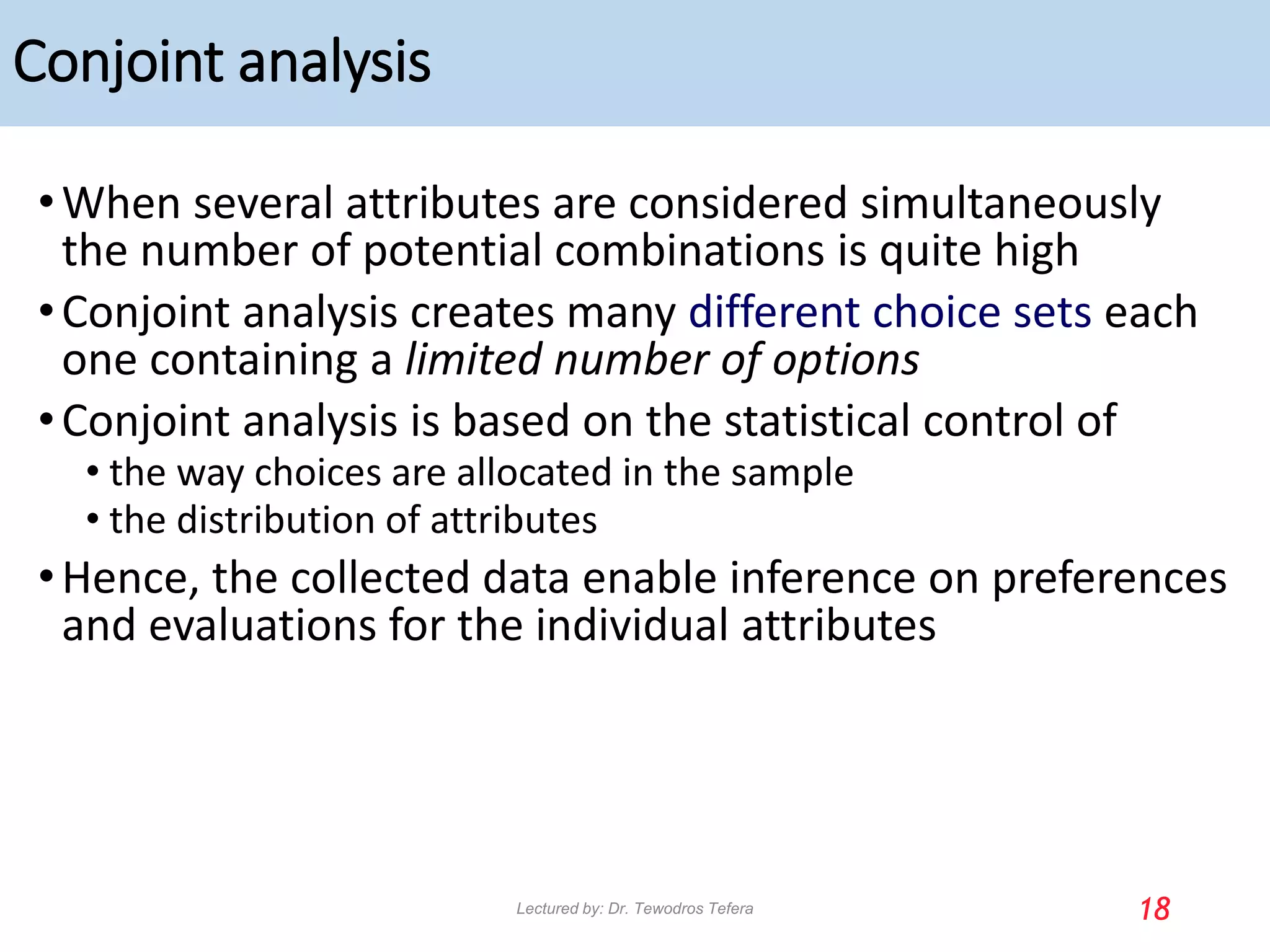 Conjoint analysis
•When several attributes are considered simultaneously
the number of potential combinations is quite high
•Conjoint analysis creates many different choice sets each
one containing a limited number of options
•Conjoint analysis is based on the statistical control of
• the way choices are allocated in the sample
• the distribution of attributes
•Hence, the collected data enable inference on preferences
and evaluations for the individual attributes
18
Lectured by: Dr. Tewodros Tefera
 