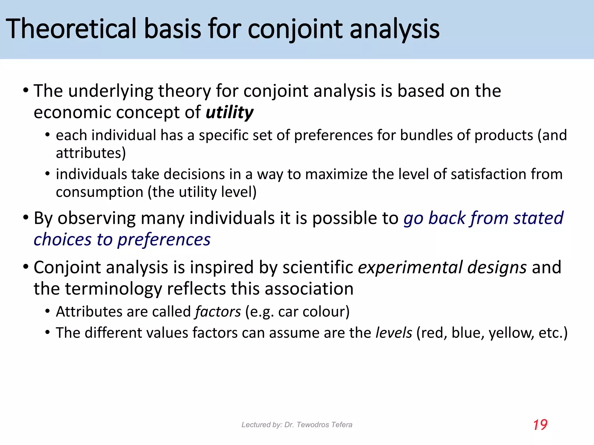 Theoretical basis for conjoint analysis
• The underlying theory for conjoint analysis is based on the
economic concept of utility
• each individual has a specific set of preferences for bundles of products (and
attributes)
• individuals take decisions in a way to maximize the level of satisfaction from
consumption (the utility level)
• By observing many individuals it is possible to go back from stated
choices to preferences
• Conjoint analysis is inspired by scientific experimental designs and
the terminology reflects this association
• Attributes are called factors (e.g. car colour)
• The different values factors can assume are the levels (red, blue, yellow, etc.)
19
Lectured by: Dr. Tewodros Tefera
 