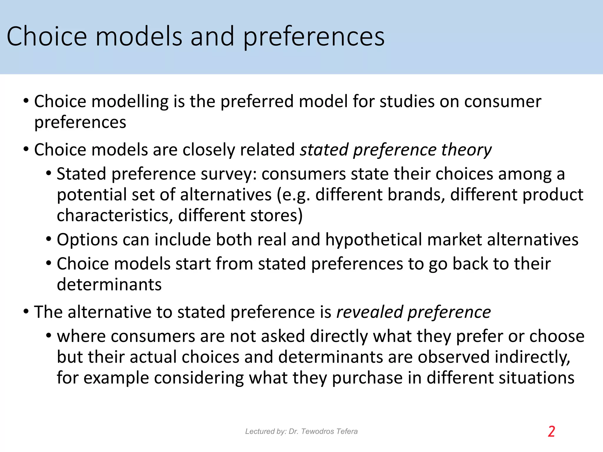 Choice models and preferences
• Choice modelling is the preferred model for studies on consumer
preferences
• Choice models are closely related stated preference theory
• Stated preference survey: consumers state their choices among a
potential set of alternatives (e.g. different brands, different product
characteristics, different stores)
• Options can include both real and hypothetical market alternatives
• Choice models start from stated preferences to go back to their
determinants
• The alternative to stated preference is revealed preference
• where consumers are not asked directly what they prefer or choose
but their actual choices and determinants are observed indirectly,
for example considering what they purchase in different situations
2
Lectured by: Dr. Tewodros Tefera
 