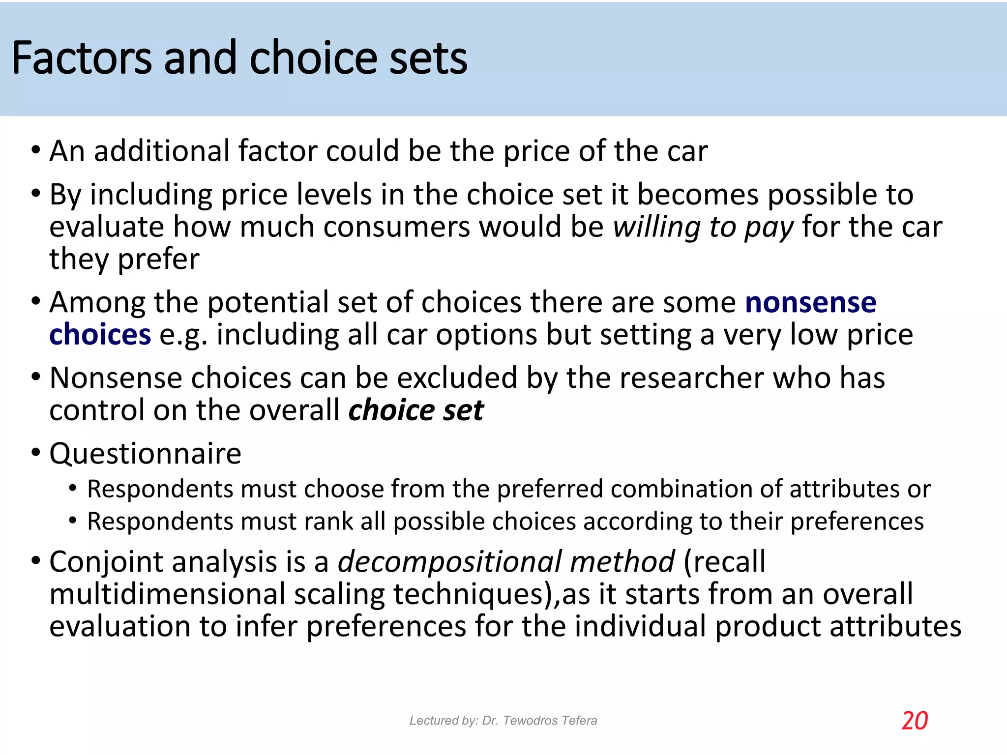 Factors and choice sets
• An additional factor could be the price of the car
• By including price levels in the choice set it becomes possible to
evaluate how much consumers would be willing to pay for the car
they prefer
• Among the potential set of choices there are some nonsense
choices e.g. including all car options but setting a very low price
• Nonsense choices can be excluded by the researcher who has
control on the overall choice set
• Questionnaire
• Respondents must choose from the preferred combination of attributes or
• Respondents must rank all possible choices according to their preferences
• Conjoint analysis is a decompositional method (recall
multidimensional scaling techniques),as it starts from an overall
evaluation to infer preferences for the individual product attributes
20
Lectured by: Dr. Tewodros Tefera
 