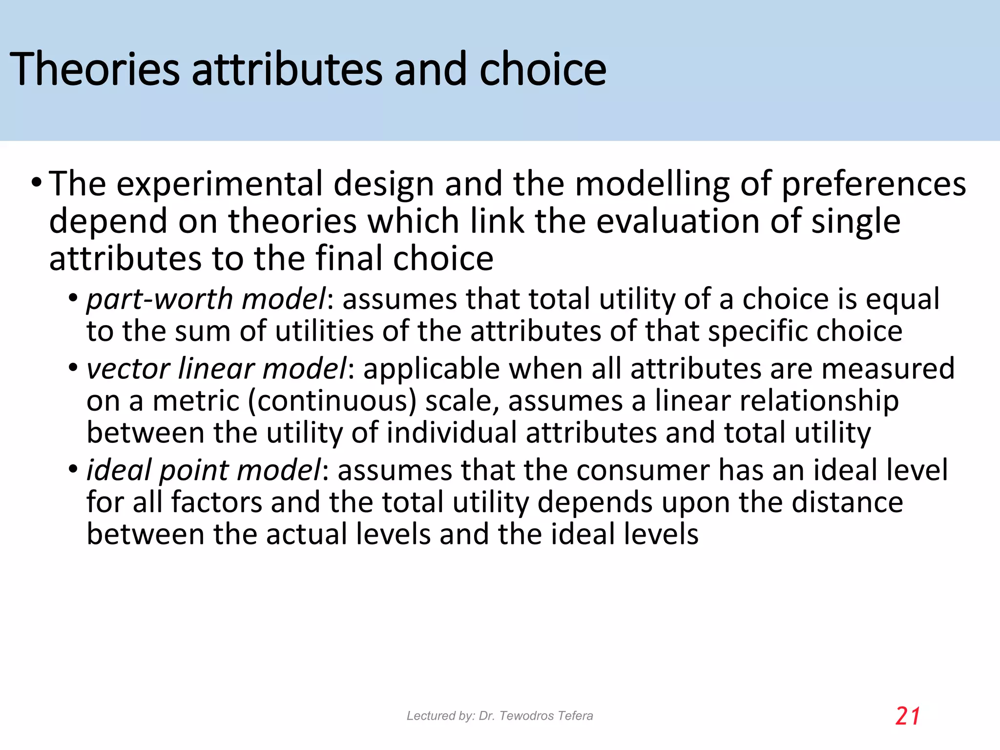 Theories attributes and choice
•The experimental design and the modelling of preferences
depend on theories which link the evaluation of single
attributes to the final choice
• part-worth model: assumes that total utility of a choice is equal
to the sum of utilities of the attributes of that specific choice
• vector linear model: applicable when all attributes are measured
on a metric (continuous) scale, assumes a linear relationship
between the utility of individual attributes and total utility
• ideal point model: assumes that the consumer has an ideal level
for all factors and the total utility depends upon the distance
between the actual levels and the ideal levels
21
Lectured by: Dr. Tewodros Tefera
 