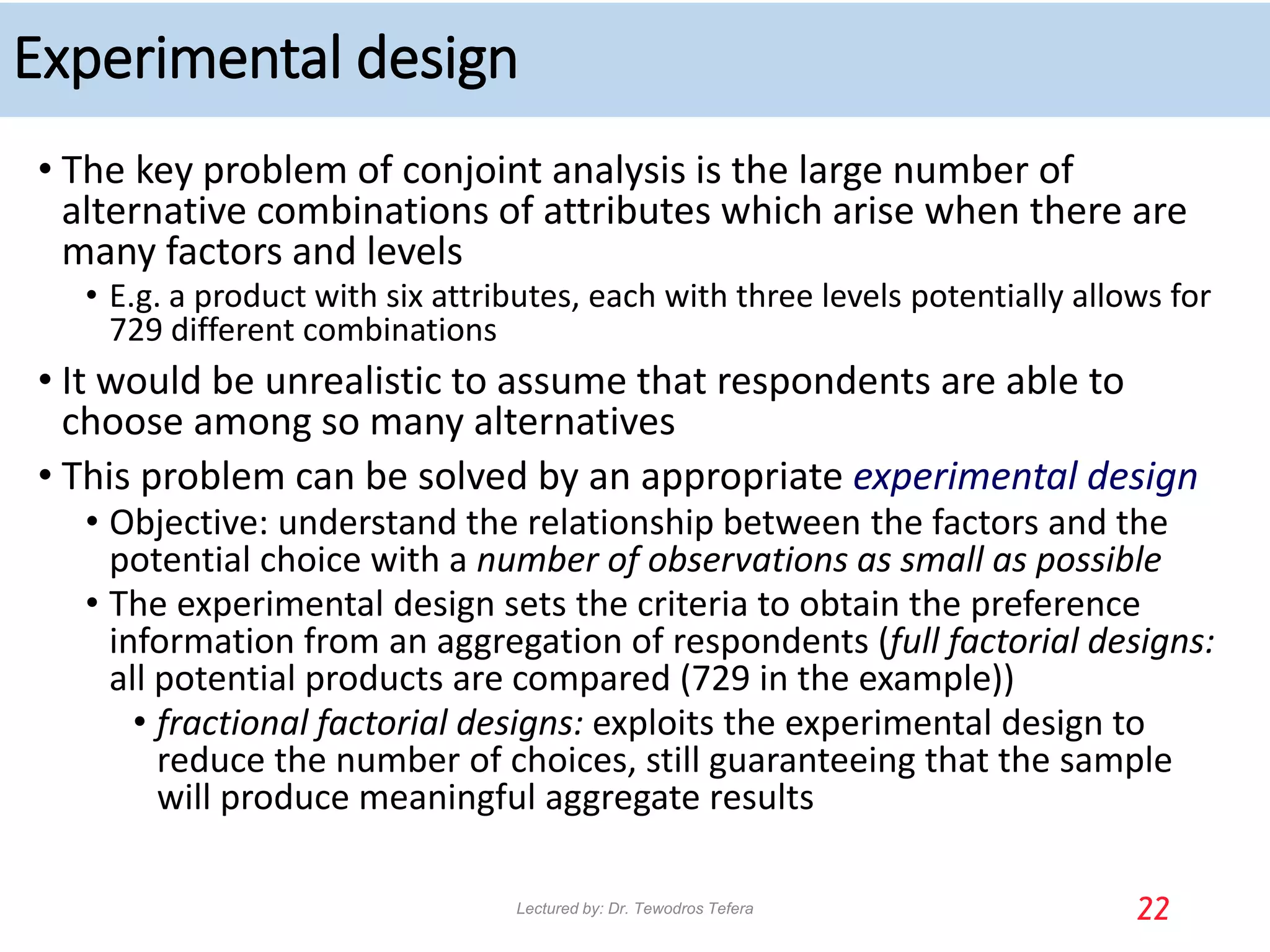 Experimental design
• The key problem of conjoint analysis is the large number of
alternative combinations of attributes which arise when there are
many factors and levels
• E.g. a product with six attributes, each with three levels potentially allows for
729 different combinations
• It would be unrealistic to assume that respondents are able to
choose among so many alternatives
• This problem can be solved by an appropriate experimental design
• Objective: understand the relationship between the factors and the
potential choice with a number of observations as small as possible
• The experimental design sets the criteria to obtain the preference
information from an aggregation of respondents (full factorial designs:
all potential products are compared (729 in the example))
• fractional factorial designs: exploits the experimental design to
reduce the number of choices, still guaranteeing that the sample
will produce meaningful aggregate results
22
Lectured by: Dr. Tewodros Tefera
 