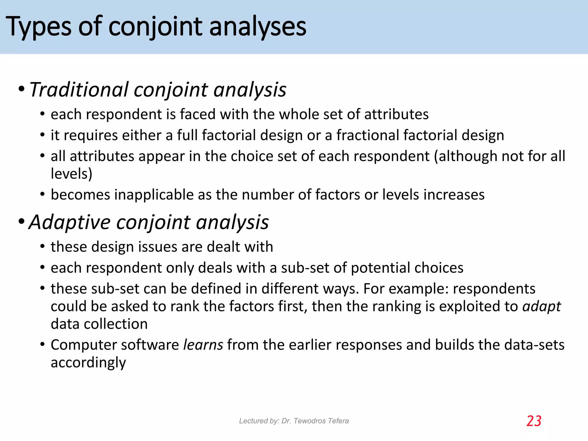 Types of conjoint analyses
•Traditional conjoint analysis
• each respondent is faced with the whole set of attributes
• it requires either a full factorial design or a fractional factorial design
• all attributes appear in the choice set of each respondent (although not for all
levels)
• becomes inapplicable as the number of factors or levels increases
•Adaptive conjoint analysis
• these design issues are dealt with
• each respondent only deals with a sub-set of potential choices
• these sub-set can be defined in different ways. For example: respondents
could be asked to rank the factors first, then the ranking is exploited to adapt
data collection
• Computer software learns from the earlier responses and builds the data-sets
accordingly
23
Lectured by: Dr. Tewodros Tefera
 