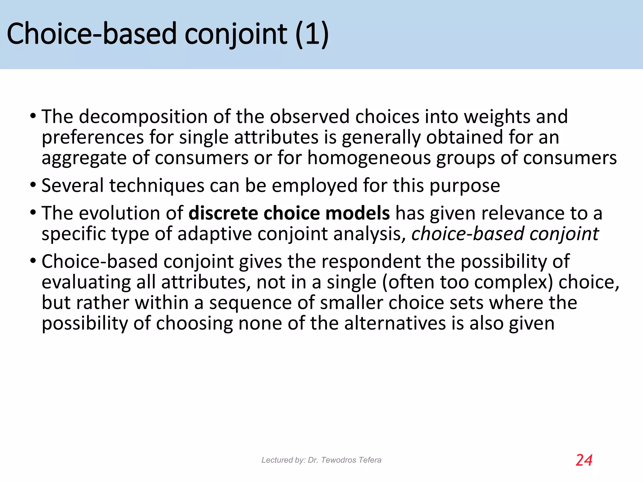 Choice-based conjoint (1)
• The decomposition of the observed choices into weights and
preferences for single attributes is generally obtained for an
aggregate of consumers or for homogeneous groups of consumers
• Several techniques can be employed for this purpose
• The evolution of discrete choice models has given relevance to a
specific type of adaptive conjoint analysis, choice-based conjoint
• Choice-based conjoint gives the respondent the possibility of
evaluating all attributes, not in a single (often too complex) choice,
but rather within a sequence of smaller choice sets where the
possibility of choosing none of the alternatives is also given
24
Lectured by: Dr. Tewodros Tefera
 