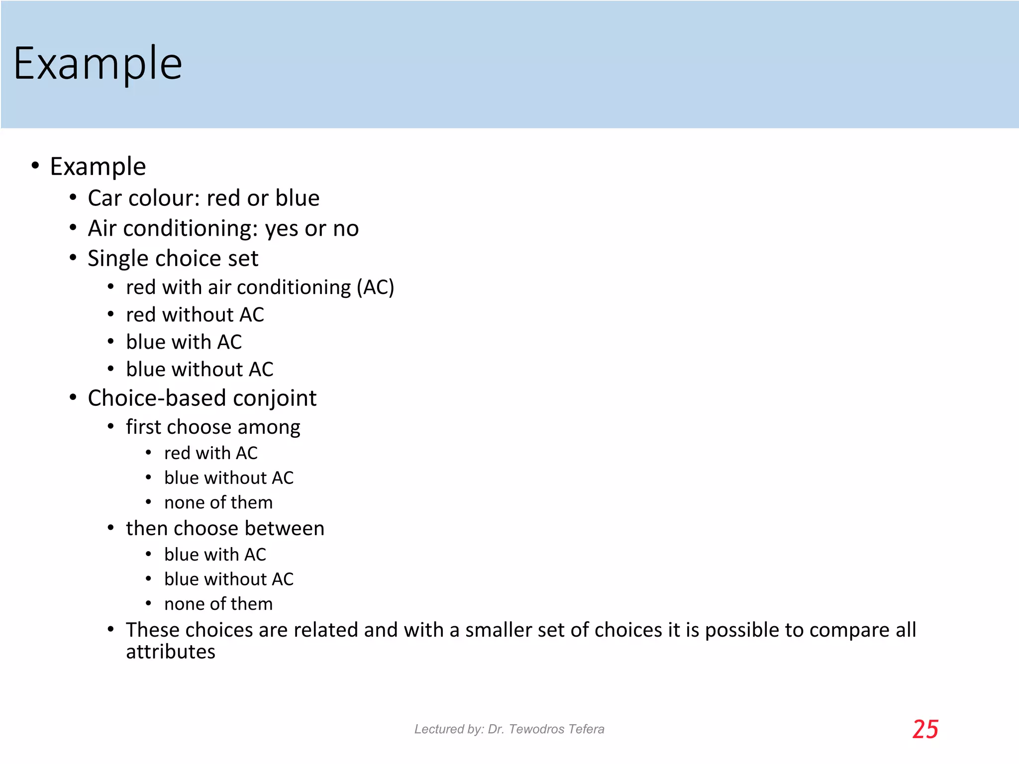 Example
• Example
• Car colour: red or blue
• Air conditioning: yes or no
• Single choice set
• red with air conditioning (AC)
• red without AC
• blue with AC
• blue without AC
• Choice-based conjoint
• first choose among
• red with AC
• blue without AC
• none of them
• then choose between
• blue with AC
• blue without AC
• none of them
• These choices are related and with a smaller set of choices it is possible to compare all
attributes
25
Lectured by: Dr. Tewodros Tefera
 