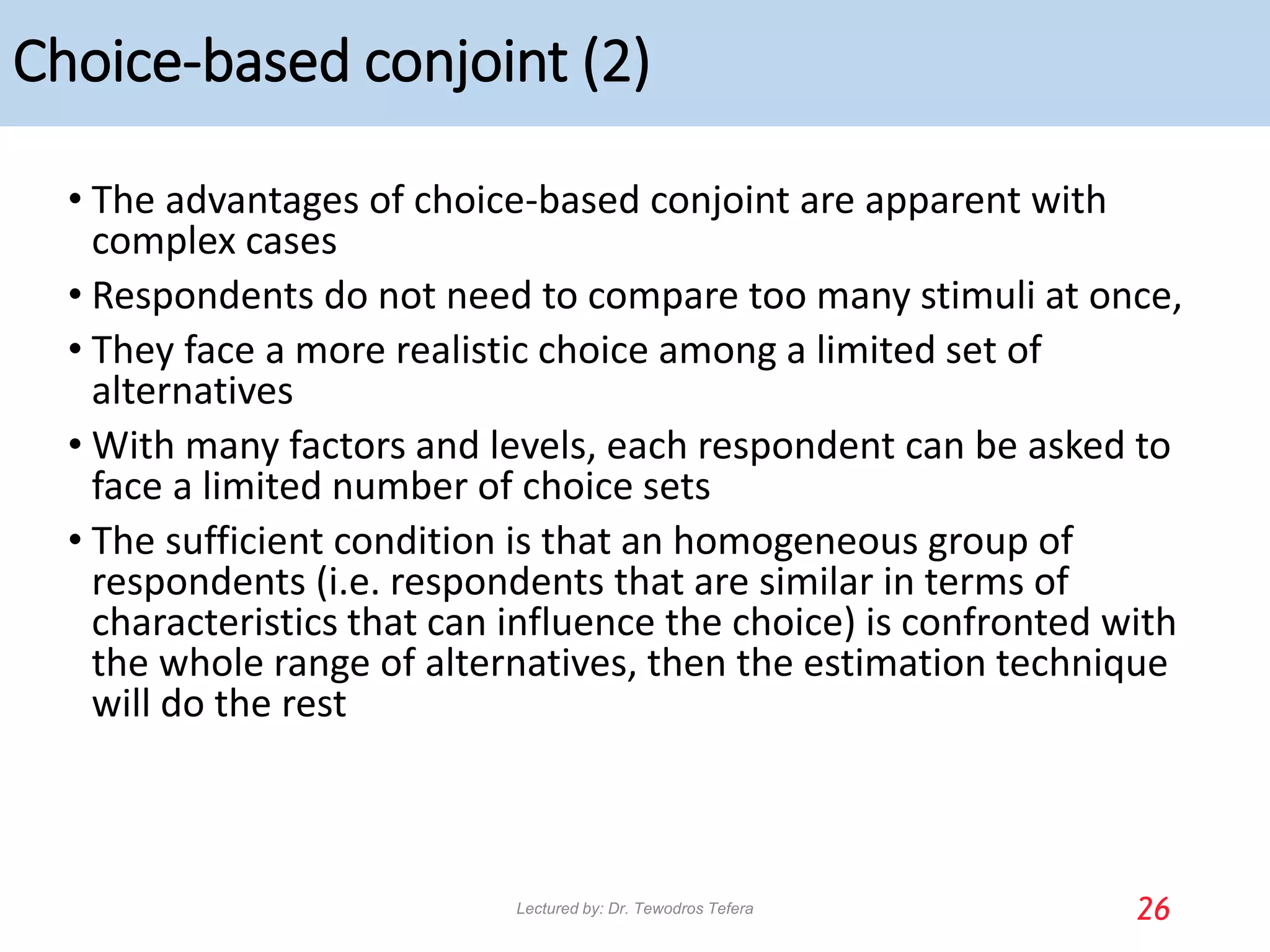 Choice-based conjoint (2)
• The advantages of choice-based conjoint are apparent with
complex cases
• Respondents do not need to compare too many stimuli at once,
• They face a more realistic choice among a limited set of
alternatives
• With many factors and levels, each respondent can be asked to
face a limited number of choice sets
• The sufficient condition is that an homogeneous group of
respondents (i.e. respondents that are similar in terms of
characteristics that can influence the choice) is confronted with
the whole range of alternatives, then the estimation technique
will do the rest
26
Lectured by: Dr. Tewodros Tefera
 