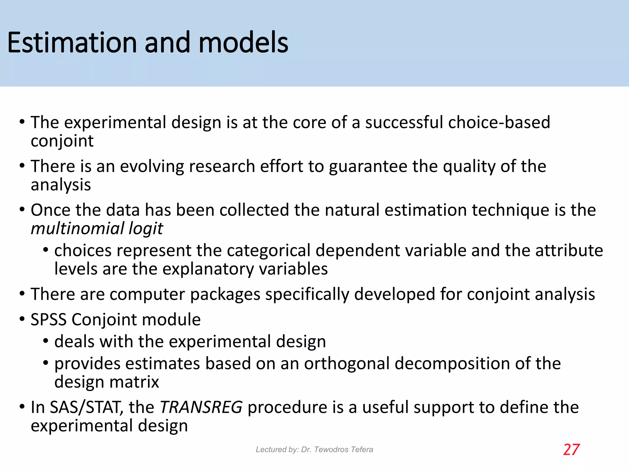 Estimation and models
• The experimental design is at the core of a successful choice-based
conjoint
• There is an evolving research effort to guarantee the quality of the
analysis
• Once the data has been collected the natural estimation technique is the
multinomial logit
• choices represent the categorical dependent variable and the attribute
levels are the explanatory variables
• There are computer packages specifically developed for conjoint analysis
• SPSS Conjoint module
• deals with the experimental design
• provides estimates based on an orthogonal decomposition of the
design matrix
• In SAS/STAT, the TRANSREG procedure is a useful support to define the
experimental design
27
Lectured by: Dr. Tewodros Tefera
 