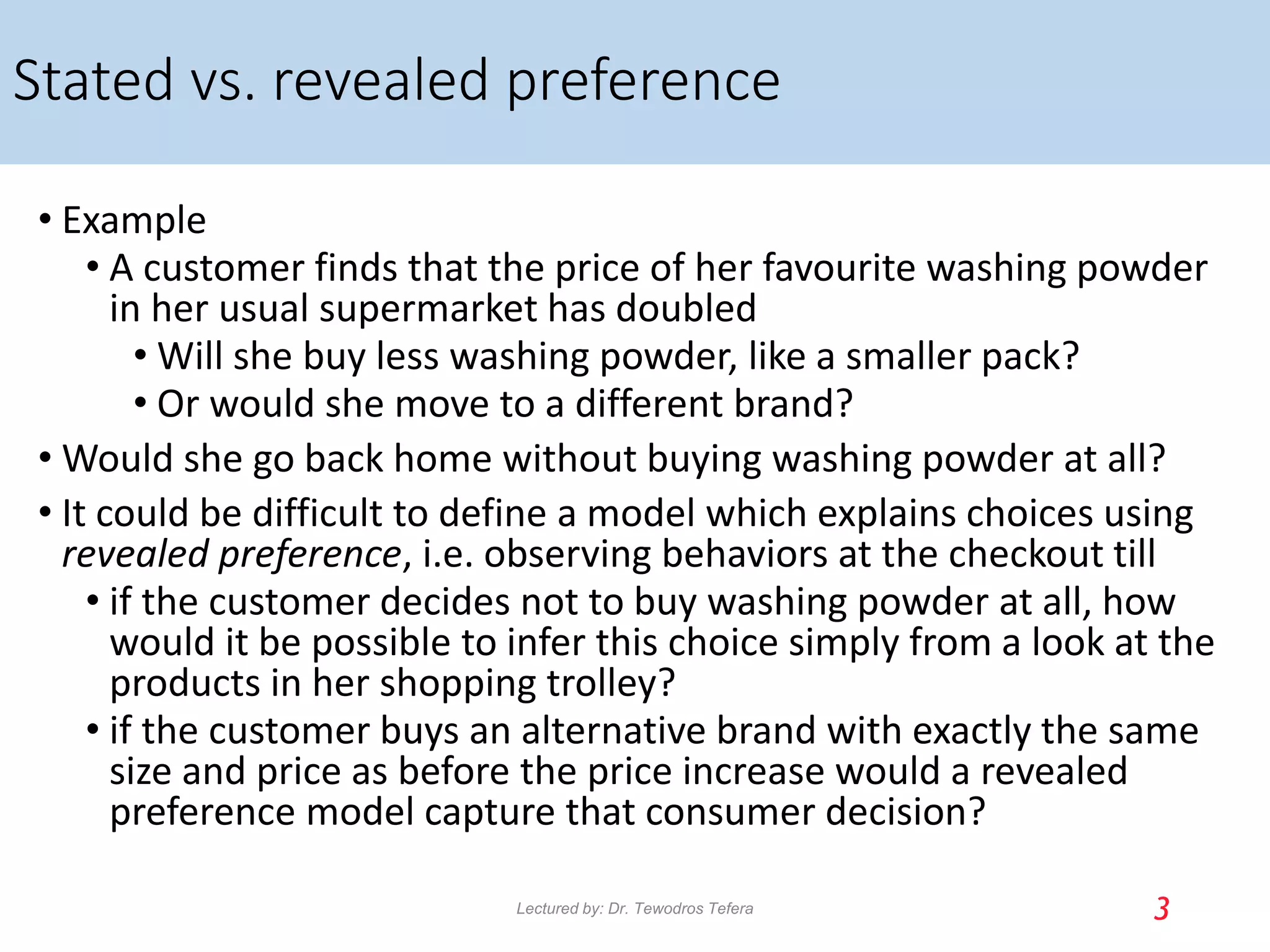 Stated vs. revealed preference
• Example
• A customer finds that the price of her favourite washing powder
in her usual supermarket has doubled
• Will she buy less washing powder, like a smaller pack?
• Or would she move to a different brand?
• Would she go back home without buying washing powder at all?
• It could be difficult to define a model which explains choices using
revealed preference, i.e. observing behaviors at the checkout till
• if the customer decides not to buy washing powder at all, how
would it be possible to infer this choice simply from a look at the
products in her shopping trolley?
• if the customer buys an alternative brand with exactly the same
size and price as before the price increase would a revealed
preference model capture that consumer decision?
3
Lectured by: Dr. Tewodros Tefera
 
