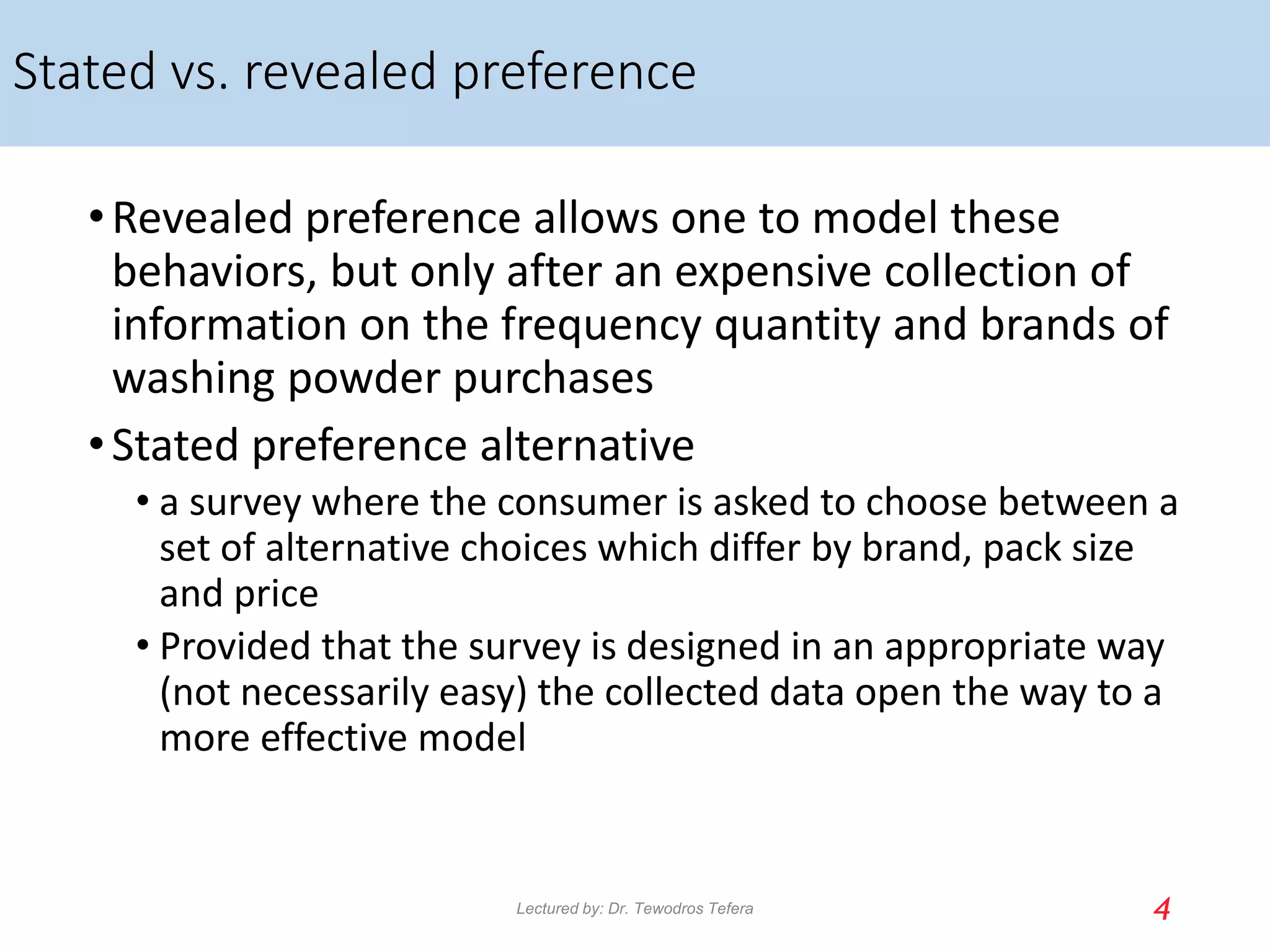 Stated vs. revealed preference
•Revealed preference allows one to model these
behaviors, but only after an expensive collection of
information on the frequency quantity and brands of
washing powder purchases
•Stated preference alternative
• a survey where the consumer is asked to choose between a
set of alternative choices which differ by brand, pack size
and price
• Provided that the survey is designed in an appropriate way
(not necessarily easy) the collected data open the way to a
more effective model
4
Lectured by: Dr. Tewodros Tefera
 