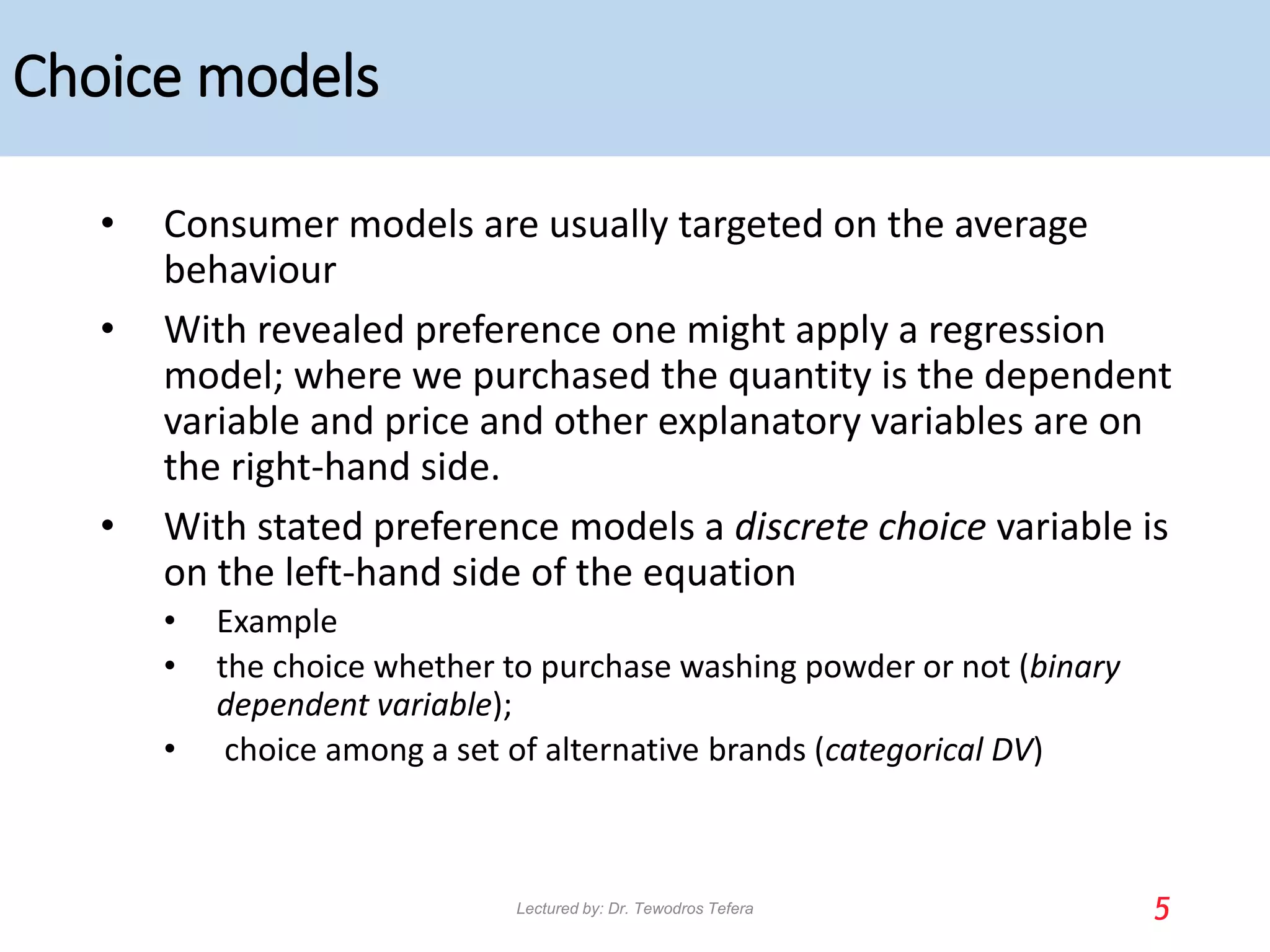Choice models
• Consumer models are usually targeted on the average
behaviour
• With revealed preference one might apply a regression
model; where we purchased the quantity is the dependent
variable and price and other explanatory variables are on
the right-hand side.
• With stated preference models a discrete choice variable is
on the left-hand side of the equation
• Example
• the choice whether to purchase washing powder or not (binary
dependent variable);
• choice among a set of alternative brands (categorical DV)
5
Lectured by: Dr. Tewodros Tefera
 