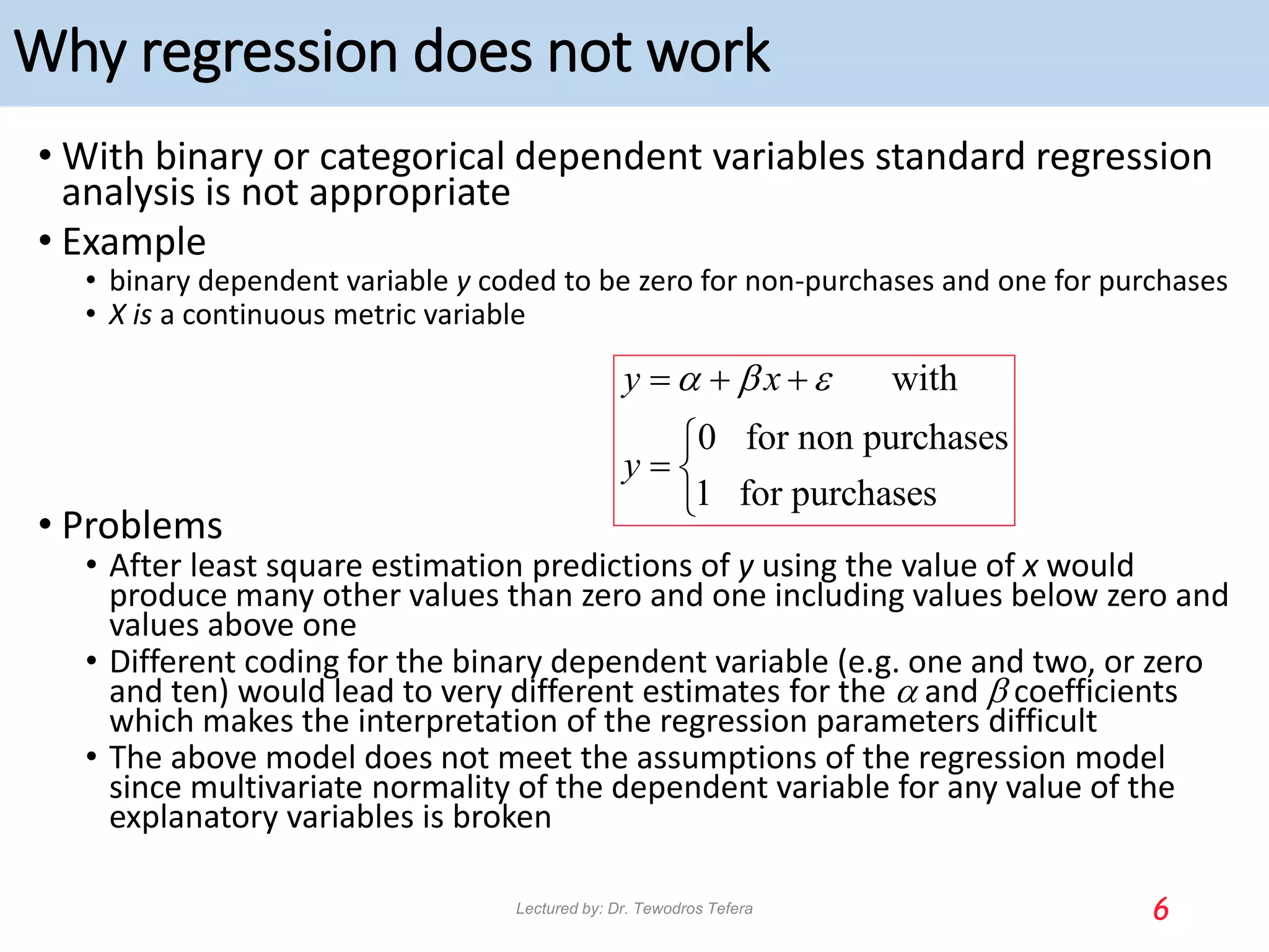 Why regression does not work
• With binary or categorical dependent variables standard regression
analysis is not appropriate
• Example
• binary dependent variable y coded to be zero for non-purchases and one for purchases
• X is a continuous metric variable
• Problems
• After least square estimation predictions of y using the value of x would
produce many other values than zero and one including values below zero and
values above one
• Different coding for the binary dependent variable (e.g. one and two, or zero
and ten) would lead to very different estimates for the a and b coefficients
which makes the interpretation of the regression parameters difficult
• The above model does not meet the assumptions of the regression model
since multivariate normality of the dependent variable for any value of the
explanatory variables is broken
6
with
0 for non purchases
1 for purchases
y x
y
a b 
  

 

Lectured by: Dr. Tewodros Tefera
 