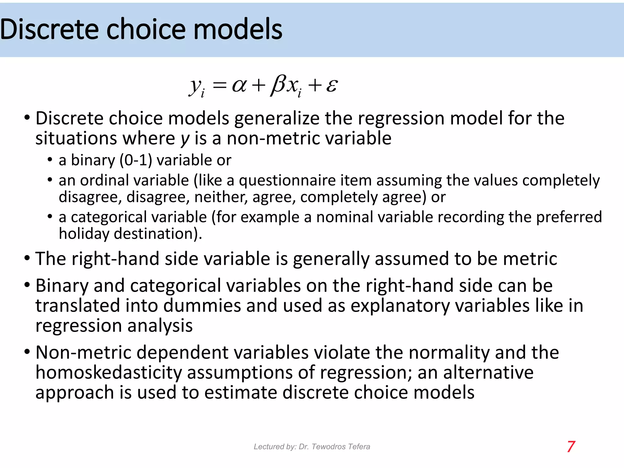 Discrete choice models
• Discrete choice models generalize the regression model for the
situations where y is a non-metric variable
• a binary (0-1) variable or
• an ordinal variable (like a questionnaire item assuming the values completely
disagree, disagree, neither, agree, completely agree) or
• a categorical variable (for example a nominal variable recording the preferred
holiday destination).
• The right-hand side variable is generally assumed to be metric
• Binary and categorical variables on the right-hand side can be
translated into dummies and used as explanatory variables like in
regression analysis
• Non-metric dependent variables violate the normality and the
homoskedasticity assumptions of regression; an alternative
approach is used to estimate discrete choice models
7
i i
y x
a b 
  
Lectured by: Dr. Tewodros Tefera
 