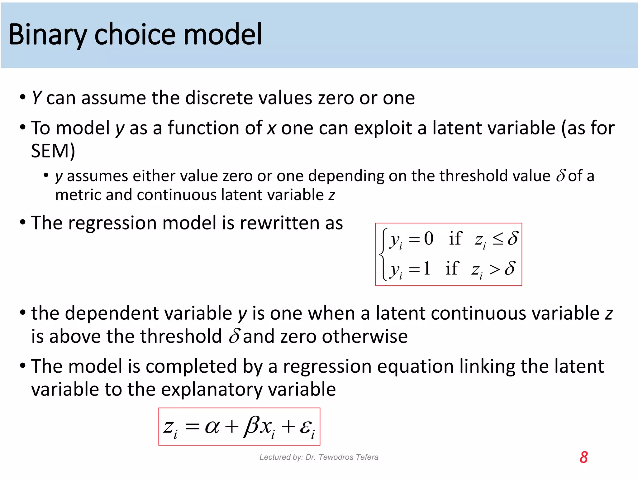 Binary choice model
• Y can assume the discrete values zero or one
• To model y as a function of x one can exploit a latent variable (as for
SEM)
• y assumes either value zero or one depending on the threshold value d of a
metric and continuous latent variable z
• The regression model is rewritten as
• the dependent variable y is one when a latent continuous variable z
is above the threshold d and zero otherwise
• The model is completed by a regression equation linking the latent
variable to the explanatory variable
8
0 if
1 if
i i
i i
y z
y z
d
d
 


 

i i i
z x
a b 
  
Lectured by: Dr. Tewodros Tefera
 