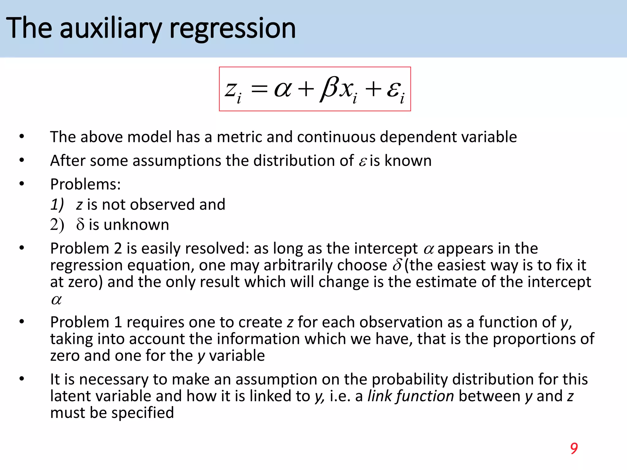 The auxiliary regression
• The above model has a metric and continuous dependent variable
• After some assumptions the distribution of  is known
• Problems:
1) z is not observed and
2) d is unknown
• Problem 2 is easily resolved: as long as the intercept a appears in the
regression equation, one may arbitrarily choose d (the easiest way is to fix it
at zero) and the only result which will change is the estimate of the intercept
a
• Problem 1 requires one to create z for each observation as a function of y,
taking into account the information which we have, that is the proportions of
zero and one for the y variable
• It is necessary to make an assumption on the probability distribution for this
latent variable and how it is linked to y, i.e. a link function between y and z
must be specified
i i i
z x
a b 
  
9
 