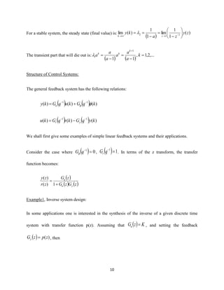 10
For a stable system, the steady state (final value) is:
( )
)(
1
1
lim
1
1
)(lim 11
2 zy
za
ky
zk






−
=
−
== −→→

The transient part that will die out is:
( ) ( )
,...2,1,
11
1
1 =
−
=
−
=
+
k
a
a
a
a
a
a
k
kk

Structure of Control Systems:
The general feedback system has the following relations:
( ) ( ) )()()( 11
kqGkuqGky u 
−−
+=
( ) ( ) )()()( 11
kyqGkrqGku yr
−−
−=
We shall first give some examples of simple linear feedback systems and their applications.
Consider the case where ( ) 01
=−
qG , ( ) 11
=−
qGr . In terms of the z transform, the transfer
function becomes:
( )
( ) ( )zGzG
zG
zr
zy
yu
u
+
=
1)(
)(
Example1, Inverse system design:
In some applications one is interested in the synthesis of the inverse of a given discrete time
system with transfer function p(z). Assuming that ( ) KzGu = , and setting the feedback
( ) )(zpzGy = , then
 