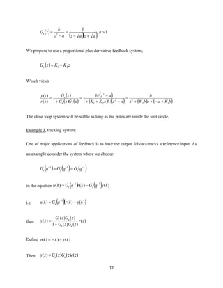 12
( )
( )( ) 1,2

+−
=
−
= a
azaz
b
az
b
zGu
We propose to use a proportional plus derivative feedback system;
( ) zKKzGy 21 +=
Which yields
( )
( ) ( )
( )
( ) ( ) ( ) ( )bKazbKz
b
azbzKK
azb
zGzG
zG
zr
zy
yu
u
12
22
21
2
/1
/
1)(
)(
+−++
=
−++
−
=
+
=
The close loop system will be stable as long as the poles are inside the unit circle.
Example 3, tracking system:
One of major applications of feedback is to have the output follows/tracks a reference input. As
an example consider the system where we choose:
( ) ( ) ( )111 −−−
== qGqGqG eyr
in the equation ( ) ( ) )()()( 11
kyqGkrqGku yr
−−
−=
i.e. ( )( ))()()( 1
kykrqGku e −= −
then )(
)()(1
)()(
)( zr
zGzG
zGzG
zy
ue
ue
+
=
Define )()()( kykrke −=
Then )()()()( zezGzGzy ue=
 