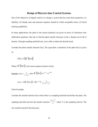 14
Design of Discrete time Control Systems
One of the objectives of digital control is to design a system that has some basic properties; (1)
Stability, (2) Steady state and transient response should be within acceptable limits, (3) Good
tracking capabilities.
In many applications, the plant or the system dynamics are given in terms of continuous time
differential equations. One has to find the plant transfer functions in the z domain not in the S
domain. Through sampling and hold unit, one is able to obtain the desired result.
Consider the plant transfer function G(s). The equivalent z transform of the plant G(z) is given
as:
  )()( 1
sGzG −
= LZ
Where  )(1
sG−
L is the inverse Laplace transform of G(s).
Example:
as
sG
+
=
1
)( , then   akTat
eesG −−−
==)(1
L .
   ( ) 1
1
1
1
)()( −−
−−
−
===
ze
esGzG aT
akT
ZLZ
End of example.
Consider the transfer function G(s) where there is a sampling and hold unit before the plant. The
sampling and hold unit has the transfer function
s
e Ts−
−1
where T is the sampling interval. The
new transfer function X(s) becomes:
 