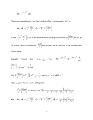 15
)(
1
)( sG
s
e
sX
Ts−
−
=
After some manipulations we get the z transform of the system dynamics X(z) as:
( ) ( )










−=



−= −−−
s
sG
z
s
sG
zzX
)(
1
)(
1)( 111
LZZ
Where









−
s
sG )(1
LZ is the Z transform of the inverse Laplace transform of 



s
sG )(
i.e. we get
the inverse Laplace transform of 



s
sG )(
and then take the Z transform of the obtained time-
domain signal.
Example: Assume that:
1
1
)(
+
=
s
sG . Thus
1
11
)(
1
)(
+
−
=
−
=
−−
ss
e
sG
s
e
sX
TsTs
.
( ) ( )1
11
1
1)(
+
−=
+
=





sssss
sG
,
and
( )
kTt
ekTstepetstep
sss
sG −−−−−
−=−=





+
−





=



)()(
1
11)( 111
LLL
where )(tstep is the step function starting at t=0.
  ( )
( )( )11
1
11
1
11
1
1
1
1
1
)(
)(
−−−
−−
−−−
−−
−−
−
=
−
−
−
=−=










zez
ze
zez
ekTstep
s
sG
T
T
T
kT
ZLZ
And ( ) ( )










−=



−= −−−
s
sG
z
s
sG
zzX
)(
1
)(
1)( 111
LZZ ( ) ( )
( )( )11
1
1
11
1
1 −−−
−−
−
−−
−
−=
zez
ze
z T
T
 