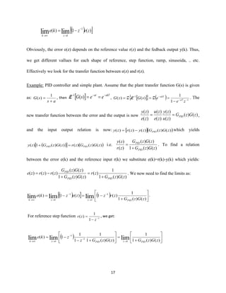 17
( ) )(1)( 1
1
limlim zezke
zk
−
→→
−=
Obviously, the error e(z) depends on the reference value r(z) and the fedback output y(k). Thus,
we get different vallues for each shape of reference, step function, ramp, sinusoida, .. etc.
Effectively we look for the transfer function between e(z) and r(z).
Example: PID controller and simple plant. Assume that the plant transfer function G(s) is given
as:
as
sG
+
=
1
)( , then   akTat
eesG −−−
==)(1
L ,    ( ) 1
1
1
1
)()( −−
−−
−
===
ze
esGzG aT
akT
ZLZ . The
new transfer function between the error and the output is now )()(
)(
)(
)(
)(
)(
)(
zGzG
zu
zy
ze
zu
ze
zy
PID== ,
and the input output relation is now:  ( ))()()()()( zGzGzyzrzy PID−= which yields
( )  ( ))()()()()(1)( zGzGzrzGzGzy PIDPID =+ i.e.
)()(1
)()(
)(
)(
zGzG
zGzG
zr
zy
PID
PID
+
= . To find a relation
between the error e(k) and the reference input r(k) we substitute e(k)=r(k)-y(k) which yields:
)()(1
1
)(
)()(1
)()(
)()()(
zGzG
zr
zGzG
zGzG
zrzrze
PIDPID
PID
+
=
+
−= . We now need to find the limits as:
( )  ( ) 





+
−=−= −
→
−
→→ )()(1
1
)(1)(1)( 1
1
1
1
limlimlim zGzG
zrzzezke
PIDzzk
.
For reference step function 1
1
1
)( −
−
=
z
zr , we get:
( ) 





+
=





+−
−=
→
−
−
→→ )()(1
1
)()(1
1
1
1
1)( limlimlim 1
1
1
1 zGzGzGzGz
zke
PIDzPIDzk
 