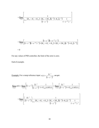 18
( ) ( )( ) ( )
( ) 











−−
++−++
+
=
−−−
−−
→
11
21
1
1
1
1
2
1
1
lim
zez
zKzKKKKK
aT
DDPDIPz
( )( )
( )( ) ( ) ( )( ) ( )





++−+++−−
−−
= −−−−−
−−−
→
2111
11
1 211
11
lim zKzKKKKKzez
zez
DDPDIP
aT
aT
z
= 0
For any values of PID controller, the limit of the error is zero.
End of example.
Example: For a ramp reference input
( )21
1
1
)(
−
−
−
=
z
Tz
zr , we get:
( )
( ) ( ) 





+−
=








+−
−= −
−
→
−
−
−
→→ )()(1
1
1)()(1
1
1
1)( 1
1
1
21
1
1
1
limlimlim zGzGz
Tz
zGzGz
Tz
zke
PIDzPIDzk
( ) ( ) ( )( ) ( )
( ) 











−−
++−++
+






−
=
−−−
−−−
−
→
11
211
1
1
1
1
1
2
1
1
1lim
zez
zKzKKKKKz
Tz
aT
DDPDIPz
 