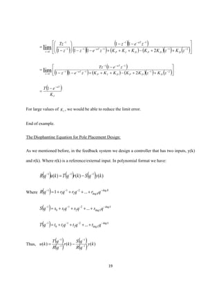 19
( )
( )( )
( )( ) ( ) ( )( ) ( )





++−+++−−
−−






−
= −−−−−
−−−
−
−
→
2111
11
1
1
1 211
11
1lim zKzKKKKKzez
zez
z
Tz
DDPDIP
aT
aT
z
( )
( )( ) ( ) ( )( ) ( )





++−+++−−
−
= −−−−−
−−−
→
2111
11
1 211
1
lim zKzKKKKKzez
zeTz
DDPDIP
aT
aT
z
( )
I
aT
K
eT −
−
=
1
For large values of IK , we would be able to reduce the limit error.
End of example.
The Diophantine Equation for Pole Placement Design:
As we mentioned before, in the feedback system we design a controller that has two inputs, y(k)
and r(k). Where r(k) is a reference/external input. In polynomial format we have:
( ) ( ) ( ) )()()( 111
kyqSkrqTkuqR −−−
−=
Where ( ) R
RqrqrqrqR deg
deg
2
2
1
1
1
...1 −−−−
++++=
( ) S
SqsqsqssqS deg
deg
2
2
1
10
1
... −−−−
++++=
( ) S
SqtqtqttqT deg
deg
2
2
1
10
1
... −−−−
++++=
Thus,
( )
( )
( )
( ) )()()( 1
1
1
1
ky
qR
qS
kr
qR
qT
ku −
−
−
−
−=
 