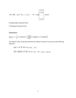 2
( ) ( ) ( )  )(
)(
..
...
)(
)(
...)( 0
2
1
0110110 kub
kX
kX
kX
babbabbabky
n
nnnn +
















−−−= −−
(2) Observable Canonical Form:
(3) Diagonal Canonical Form:
Optimization:
Define  
−
=
++=
1
0
)()()()(
2
1
)()(
2
1 N
k
TTT
kuRkukXQkXNXSNXJ
The optimal values of u(k) that minimize the objective function J are given by the following
equations:
)1()( 1
+−= −
kHRku T
 , k=0,1,…,N-1
)1()()( ++= kGkXQk T
 , k=1,2,3,…,N-1, )()( NXSN =
 