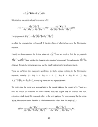 20
( ) ( ) )()( 11
kyqGkrqG yr
−−
−=
Substituting, we get the closed loop output y(k):
( ) ( )
( ) ( ) ( ) ( )
( ) ( )
( ) ( ) ( ) ( ) )()()( 1111
11
1111
11
k
qSqBqRqA
qCqR
kr
qSqBqRqA
qTqB
ky −−−−
−−
−−−−
−−
+
+
+
=
The polynomial ( ) ( ) ( ) ( ) ( )11111 −−−−−
+= qSqBqRqAqAc
is called the characteristic polynomial. It has the shape of what is known as the Diophantine
equation.
Usually we know/assume the desired shape of ( )1−
qAc and we need to find the polynomials
( )1−
qR and ( )1−
qS that satisfy the characteristic equation/polynomial. The polynomial ( )1−
qT is
obtained through the impulse response and the steady state error for a reference input.
There are sufficient (not necessary) conditions to find a unique solution to the Diophantine
equation; namely: (1) deg S = deg A – 1, (2) deg R = deg B -1, (3) deg
( ) ( )1degdeg1
−+−
BAqAc , where deg stands for the degree or order.
We notice that the noise term appears both in the output y(k) and the control u(k). There is a
need to reduce or eliminate the noise effects from the output and the control. We will,
extensively, talk about this issue and others in the next sections. For now, assume that the noise,
)(k , has constant value. In order to eliminate the noise effect from the output y(k):
( ) ( )
( ) ( ) ( ) ( )
( ) ( )
( ) ( ) ( ) ( ) )()()( 1111
11
1111
11
k
qSqBqRqA
qCqR
kr
qSqBqRqA
qTqB
ky −−−−
−−
−−−−
−−
+
+
+
=
 