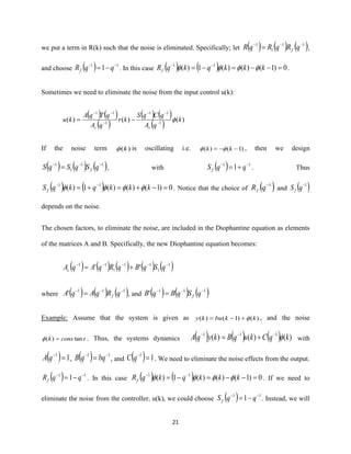 21
we put a term in R(k) such that the noise is eliminated. Specifically; let ( ) ( ) ( )11
1
1 −−−
= qRqRqR f ,
and choose ( ) 11
1 −−
−= qqRf . In this case ( ) ( ) 0)1()()(1)( 11
=−−=−= −−
kkkqkqRf  .
Sometimes we need to eliminate the noise from the input control u(k):
( ) ( )
( )
( ) ( )
( ) )()()( 1
11
1
11
k
qA
qCqS
kr
qA
qTqA
ku
cc
−
−−
−
−−
−=
If the noise term )(k is oscillating i.e. )1()( −−= kk  , then we design
( ) ( ) ( )11
1
1 −−−
= qSqSqS f , with ( ) 11
1 −−
+= qqSf . Thus
( ) ( ) 0)1()()(1)( 11
=−+=+= −−
kkkqkqSf  . Notice that the choice of ( )1−
qRf and ( )1−
qSf
depends on the noise.
The chosen factors, to eliminate the noise, are included in the Diophantine equation as elements
of the matrices A and B. Specifically, the new Diophantine equation becomes:
( ) ( ) ( ) ( ) ( )1
1
11
1
11
'' −−−−−
+= qSqBqRqAqAc
where ( ) ( ) ( )111
' −−−
= qRqAqA f , and ( ) ( ) ( )111
' −−−
= qSqBqB f
Example: Assume that the system is given as )()1()( kkbuky +−= , and the noise
tconsk tan)( = . Thus, the systems dynamics ( ) ( ) ( ) )()()( 111
kqCkuqBkyqA −−−
+= with
( ) 11
=−
qA , ( ) 11 −−
= bqqB , and ( ) 11
=−
qC . We need to eliminate the noise effects from the output.
( ) 11
1 −−
−= qqRf . In this case ( ) ( ) 0)1()()(1)( 11
=−−=−= −−
kkkqkqRf  . If we need to
eliminate the noise from the controller, u(k), we could choose ( ) 11
1 −−
−= qqSf . Instead, we will
 