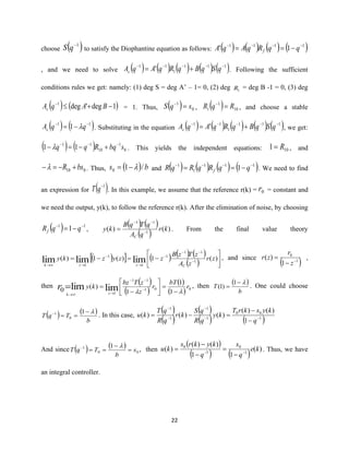 22
choose ( )1−
qS to satisfy the Diophantine equation as follows: ( ) ( ) ( ) ( )1111
1' −−−−
−== qqRqAqA f
, and we need to solve ( ) ( ) ( ) ( ) ( )111
1
11
' −−−−−
+= qSqBqRqAqAc . Following the sufficient
conditions rules we get: namely: (1) deg S = deg A’ – 1= 0, (2) deg 1R = deg B -1 = 0, (3) deg
( ) ( )1deg'deg1
−+−
BAqAc = 1. Thus, ( ) 0
1
sqS =−
, ( ) 10
1
1 RqR =−
, and choose a stable
( ) ( )11
1 −−
−= qqAc  . Substituting in the equation ( ) ( ) ( ) ( ) ( )111
1
11
' −−−−−
+= qSqBqRqAqAc , we get:
( ) ( ) 0
1
10
11
11 sbqRqq −−−
+−=−  . This yields the independent equations: 101 R= , and
010 bsR +−=− . Thus, ( ) bs /10 −= and ( ) ( ) ( ) ( )111
1
1
1 −−−−
−== qqRqRqR f . We need to find
an expression for ( )1−
qT . In this example, we assume that the reference r(k) = 0r = constant and
we need the output, y(k), to follow the reference r(k). After the elimination of noise, by choosing
( ) 11
1 −−
−= qqRf ,
( ) ( )
( ) )()( 1
11
kr
qA
qTqB
ky
C
−
−−
= . From the final value theory
( )  ( ) ( ) ( )
( ) 





−=−= −
−−
−
→
−
→→
)(1)(1)( 1
11
1
1
1
1
limlimlim zr
zA
zTzB
zzyzky
Czzk
, and since
( )1
0
1
)( −
−
=
z
r
zr ,
then
( )
( )
( )
( ) 001
11
1 1
1
1
)(
0 limlim r
bT
r
z
zTbz
ky
zk
r  −
=





−
= −
−−
→→
= , then
( )
b
T
−
=
1
)1( . One could choose
( ) ( )
b
TqT
−
==− 1
0
1
. In this case,
( )
( )
( )
( ) ( )1
00
1
1
1
1
1
)()(
)()()( −−
−
−
−
−
−
=−=
q
kyskrT
ky
qR
qS
kr
qR
qT
ku
And since ( ) ( )
00
1 1
s
b
TqT =
−
==− 
, then
( )
( ) ( ) )(
11
)()(
)( 1
0
1
0
ke
q
s
q
kykrs
ku −−
−
=
−
−
= . Thus, we have
an integral controller.
 