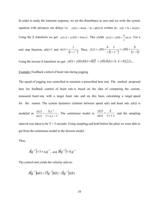 23
In order to study the transient response, we set the disturbance to zero and we write the system
equation with advances not delays i.e. )()1()( kkbuky +−= is written as: )()1( kbuky =+ .
Using the Z transform we get: )()0()( zbuzyzzy =− . This yields )()0()( zu
z
b
yzy += . For a
unit step function, u(k)=1 and
( )1
1
1
)( −
−
=
z
zu . Thus,
( )1
1
1
)0()( −
−
+=
zz
b
yzy
( )1
)0(
−
+=
z
b
y .
Using the inverse Z transform we get: ( ) ,...3,2,1,0,)()0(1)()0()( =+=+= kbkybkyky
k

Example: Feedback control of heart rate during jogging
The speed of jogging was controlled to maintain a prescribed hear rate. The method proposed
here for feedback control of heart rate is based on the idea of comparing the current,
measured heart rate with a target heart rate and on this basis calculating a target speed
for the runner. The system dynamics (relation between speed u(k) and heart rate y(k)) is
modeled as
11)(
)(
1
1
1
−+
=
−
za
zb
zu
zy
. The continuous model is:
s
k
su
sy
1)(
)(
+
= and the sampling
interval was taken to be T = 5 seconds. Using sampling and hold before the plant we were able to
get from the continuous model to the discrete model.
Thus,
( ) 1
1
1
1 −−
+= qaqA , and ( ) 1
1
1 −−
= qbqB
The control unit yields the velocity u(k) as:
( ) ( ) ( ) )()()( 111
kyqSkrqTkuqR −−−
−=
 