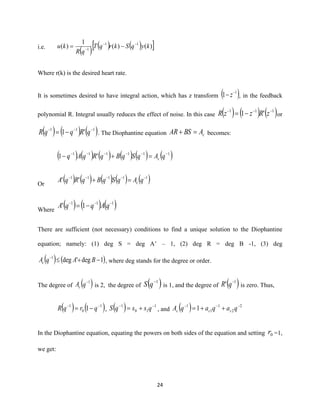 24
i.e.
( ) ( ) ( ) )()(
1
)( 11
1
kyqSkrqT
qR
ku −−
−
−=
Where r(k) is the desired heart rate.
It is sometimes desired to have integral action, which has z transform ( )1
1 −
− z , in the feedback
polynomial R. Integral usually reduces the effect of noise. In this case ( ) ( ) ( )111
'1 −−−
−= zRzzR or
( ) ( ) ( )111
'1 −−−
−= qRqqR . The Diophantine equation cABSAR =+ becomes:
( ) ( ) ( ) ( ) ( ) ( )111111
'1 −−−−−−
=+− qAqSqBqRqAq c
Or
( ) ( ) ( ) ( ) ( )11111
'' −−−−−
=+ qAqSqBqRqA c
Where
( ) ( ) ( )111
1' −−−
−= qAqqA
There are sufficient (not necessary) conditions to find a unique solution to the Diophantine
equation; namely: (1) deg S = deg A’ – 1, (2) deg R = deg B -1, (3) deg
( ) ( )1deg'deg1
−+−
BAqAc , where deg stands for the degree or order.
The degree of ( )1−
qAc is 2, the degree of ( )1−
qS is 1, and the degree of ( )1
' −
qR is zero. Thus,
( ) ( )1
0
1
1 −−
−= qrqR , ( ) 1
10
1 −−
+= qssqS , and ( ) 2
2
1
1
1
1 −−−
++= qaqaqA ccc
In the Diophantine equation, equating the powers on both sides of the equation and setting 0r =1,
we get:
 