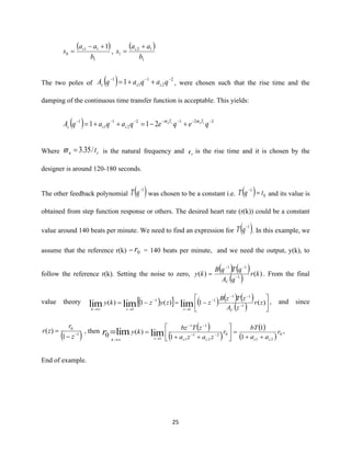 25
( )
1
11
0
1
b
aa
s c +−
= ,
( )
1
12
1
b
aa
s c +
=
The two poles of ( ) 2
2
1
1
1
1 −−−
++= qaqaqA ccc , were chosen such that the rise time and the
damping of the continuous time transfer function is acceptable. This yields:
( ) 2212
2
1
1
1
211 −−−−−−−
+−=++= qeqeqaqaqA snsn TT
ccc

Where rn t/35.3= is the natural frequency and rt is the rise time and it is chosen by the
designer is around 120-180 seconds.
The other feedback polynomial ( )1−
qT was chosen to be a constant i.e. ( ) 0
1
tqT =−
and its value is
obtained from step function response or others. The desired heart rate (r(k)) could be a constant
value around 140 beats per minute. We need to find an expression for ( )1−
qT . In this example, we
assume that the reference r(k) = 0r = 140 beats per minute, and we need the output, y(k), to
follow the reference r(k). Setting the noise to zero,
( ) ( )
( ) )()( 1
11
kr
qA
qTqB
ky
C
−
−−
= . From the final
value theory ( )  ( ) ( ) ( )
( ) 





−=−= −
−−
−
→
−
→→
)(1)(1)( 1
11
1
1
1
1
limlimlim zr
zA
zTzB
zzyzky
Czzk
, and since
( )1
0
1
)( −
−
=
z
r
zr , then
( )
( )
( )
( ) 0
21
02
2
1
1
11
1 1
1
1
)(
0 limlim r
aa
bT
r
zaza
zTbz
ky
cccczk
r ++
=





++
= −−
−−
→→
= ,
End of example.
 