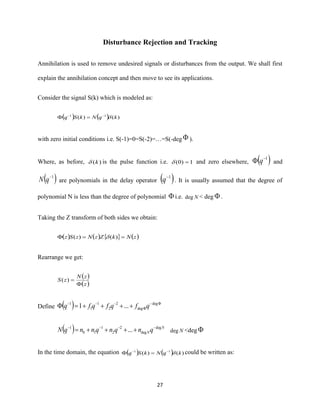 27
Disturbance Rejection and Tracking
Annihilation is used to remove undesired signals or disturbances from the output. We shall first
explain the annihilation concept and then move to see its applications.
Consider the signal S(k) which is modeled as:
( ) ( ) )()( 11
kqNkSq −−
=
with zero initial conditions i.e. S(-1)=0=S(-2)=…=S(-deg  ).
Where, as before, )(k is the pulse function i.e. 1)0( = and zero elsewhere, ( )1−
 q and
( )1−
qN are polynomials in the delay operator ( )1−
q . It is usually assumed that the degree of
polynomial N is less than the degree of polynomial  i.e. Ndeg < deg  .
Taking the Z transform of both sides we obtain:
( ) ( )   ( )zNkZzNzSz == )()( 
Rearrange we get:
( )
( )z
zN
zS

=)(
Define ( ) −

−−−
++++= deg
deg
2
2
1
1
1
...1 qfqfqfq
( ) N
NqnqnqnnqN deg
deg
2
2
1
10
1
... −−−−
++++= Ndeg <deg 
In the time domain, the equation ( ) ( ) )()( 11
kqNkSq −−
= could be written as:
 