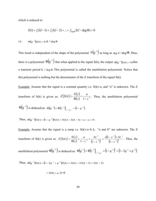 29
which is reduced to:
0)deg(...)2()1()( deg21 =−++−+−+  lSflSflSflS
i.e. ( ) 0)(1
= −
kSq ,k > deg
This result is independent of the shape of the polynomial ( )1−
qN as long as Ndeg <deg .Thus,
there is a polynomial ( )1−
 q that when applied to the signal S(k), the output ( ) 0)(1
= −
kSq after
a transient period k > deg .This polynomial is called the annihilation polynomial. Notice that
this polynomial is nothing but the denominator of the Z transform of the signal S(k).
Example: Assume that the signal is a constant quantity i.e. S(k)=a, and “a” is unknown. The Z
transform of S(k) is given as:   ( )
( ) 1
1
)( −
−
=

=
z
a
z
zN
kSZ . Thus, the annihilation polynomial
( )1−
 q is deduced as: ( ) ( ) ( )111
111
−
=
−−
−== −−
qzq
qz
.
Thus, ( ) ( ) 0)1()()(1)( 11
=−=−−=−= −−
aakSkSkSqkSq .
Example: Assume that the signal is a ramp i.e. S(k)=a+b k, “a and b” are unknown. The Z
transform of S(k) is given as:   ( )
( ) ( )
( )
( )21
11
21
1
1
1
1
11
)(
−
−−
−
−
−
−
+−
=
−
+
−
=

=
z
bzza
z
bz
z
a
z
zN
kSZ . Thus, the
annihilation polynomial ( )1−
 q is deduced as: ( ) ( ) ( ) ( )212111
21111
−−−
=
−−
+−=−== −−
qqqzq
qz
.
Thus, ( ) ( ) )2()1(2)()(21)( 211
−+−−=+−= −−−
kSkSkSkSqqkSq
aS == )0( , k=0
 
