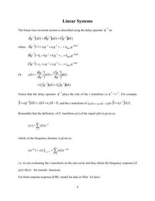 3
Linear Systems
The linear time invariant system is described using the delay operator
1−
q as:
( ) ( ) ( ) )()()( 111
kqCkuqBkyqA −−−
+=
where ( ) A
AqaqaqaqA deg
deg
2
2
1
1
1
...1 −−−−
++++=
( ) B
BqbqbqbbqB deg
deg
2
2
1
10
1
... −−−−
++++=
( ) C
CqcqcqccqC deg
deg
2
2
1
10
1
... −−−−
++++=
Or
( )
( )
( )
( ) )()()( 1
1
1
1
k
qA
qC
ku
qA
qB
ky −
−
−
−
+=
( ) ( ) )()( 11
kqGkuqGu 
−−
+=
Notice that the delay operator
1−
q plays the role of the z transform i.e.
11 −−
= zq . For example
( ) )1()()(1 1
1
1 −+=+ −
kyakykyqa , and the z transform of ( ))1()( 1 −+ kyaky is ( ) )(1 1
1 zyza −
+ .
Remember that the definition of Z transform y(z) of the signal y(k) is given as:


=
−
=
0
)()(
k
k
zkyzy
which, in the frequency domain, is given as:


=
−
=
==
0
)()()(
k
kj
ez
j
ekyzyey j


i.e. we are evaluating the z-transform on the unit circle and thus obtain the frequency response (if
y(z)=H(z)= the transfer function).
For finite impulse response (FIR) model for data or filter we have:
 