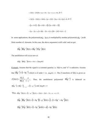 30
)(2)()0(2)1( baabaSS +−=−+=−= , k=1
( ) ( ) 0)(22)0()1(2)2( =++−+=+−= ababaSSS , k=2
  ( )  ( ) 212 −++−+−+= kbakbakba
( ) ( ) ( ) 2,02222 =−++−++−= kbbkkkbaaa
In some applications, the polynomial ( ) )(1
kSq−
 is multiplied by another polynomial ( )1−
 q with
finite number of elements. In this case, the above argument is still valid and we get:
( ) ( ) ( ) ( ) )()( 1111
kqNqkSqq −−−
=
−
The annihilation will occur now at:
( ) ( ) ( )= −−
deg,0)(11
kkSqq
Example: Assume that the signal is a constant quantity i.e. S(k)=a, and “a” is unknown. Assume
that ( ) ( )11
1 −−
−= bqq which is of order 1 i.e. 1deg = . The Z transform of S(k) is given as:
  ( )
( ) 1
1
)( −
−
=

=
z
a
z
zN
kSZ . Thus, the annihilation polynomial ( )1−
 q is deduced as:
( ) ( ) ( )111
111
−
=
−−
−== −−
qzq
qz
, and 1deg =
Thus, ( ) ( ) 0)1()()(1)( 11
=−=−−=−= −−
aakSkSkSqkSq .
( ) ( ) ( )( ) ( )  )(11)(11)( 211111
kSbqqbkSqbqkSqq −−−−−
++−=−−=
−
( ) ( ) ( ) ( ) )(1)(1)( 1111
kbqakabqkqNq  −−−−
−=−=
 