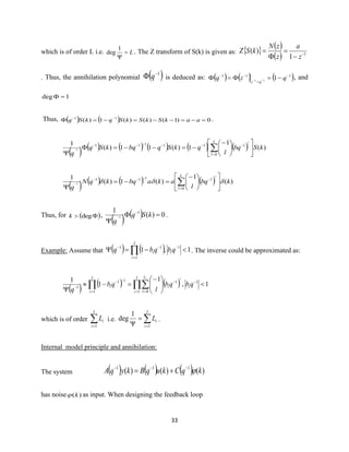 33
which is of order L i.e. L=

1
deg . The Z transform of S(k) is given as:   ( )
( ) 1
1
)( −
−
=

=
z
a
z
zN
kSZ
. Thus, the annihilation polynomial ( )1−
 q is deduced as: ( ) ( ) ( )111
111
−
=
−−
−== −−
qzq
qz
, and
1deg =
Thus, ( ) ( ) 0)1()()(1)( 11
=−=−−=−= −−
aakSkSkSqkSq .
( ) ( ) ( ) ( ) ( ) ( ) )(
1
1)(11)(
1
0
111111
1 kSbq
l
qkSqbqkSq
q
L
l
l











−
−=−−=

=
−−−−−−
−
( ) ( ) ( ) ( ) )(
1
)(1)(
1
0
1111
1 kbq
l
akabqkqN
q
L
l
l
 










−
=−=

=
−−−−
−
Thus, for ( ) degk ,
( ) ( ) 0)(
1 1
1 =

−
− kSq
q
.
Example: Assume that ( ) ( ) 1,1 1
1
11
−= −
=
−−
 qbqbq i
I
i
i . The inverse could be approximated as:
( ) ( ) ( ) 1,
1
1
1 1
1 0
1
1
11
1





−
=−

−
= =
−
=
−−
−  qbqb
l
qb
q
i
I
i
L
l
i
I
i
i
i l
which is of order =
I
i
iL
1
i.e. =
=

I
i
iL
1
1
deg .
Internal model principle and annihilation:
The system ( ) ( ) ( ) )()()( 111
kqCkuqBkyqA −−−
+=
has noise )(k as input. When designing the feedback loop
 