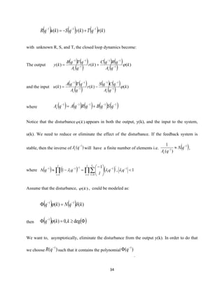 34
( ) ( ) ( ) )()()( 111
krqTkyqSkuqR −−−
+−=
with unknown R, S, and T, the closed loop dynamics become:
The output
( ) ( )
( )
( ) ( )
( ) )()()( 1
11
1
11
k
qA
qRqC
kr
qA
qTqB
ky
cc
−
−−
−
−−
+=
and the input
( ) ( )
( )
( ) ( )
( ) )()()( 1
11
1
11
k
qA
qCqS
kr
qA
qTqA
ku
cc
−
−−
−
−−
−=
where ( ) ( ) ( ) ( ) ( )11111 −−−−−
+= qSqBqRqAqAc
Notice that the disturbance )(k appears in both the output, y(k), and the input to the system,
u(k). We need to reduce or eliminate the effect of the disturbance. If the feedback system is
stable, then the inverse of )( 1−
qAc will have a finite number of elements i.e. ( )1
1
)(
1 −
−
 q
qAc
,
where ( ) ( ) ( ) 1,
1
1 1
1 0
1
1
111





−
=− −
= =
−
=
−−−
 qq
l
qq i
I
i
L
l
i
I
i
i
i l

Assume that the disturbance, )(k , could be modeled as:
( ) ( ) )()( 11
kqNkq  −−
=
then ( ) ( )= −
deg,0)(1
kkq 
We want to, asymptotically, eliminate the disturbance from the output y(k). In order to do that
we choose )( 1−
qR such that it contains the polynomial )( 1−
 q
.
 