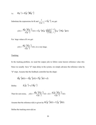 35
i.e. ( ) ( )11
1
1
)( −−−
= qqRqR
Substitute the expressions for R and ( )1
1
)(
1 −
−
 q
qAc
, we get:
( ) ( )
( ) ( ) ( ) ( ) ( ) )(
1
)()( 1
1 0
11
1
1
1
11
kqq
l
qRqCkr
qA
qTqB
ky
I
i
L
l
i
c
i l
 −
= =
−−−
−
−−





−
+= 
For large values of k we get:
( ) ( )
( ) )()( 1
11
kr
qA
qTqB
ky
c
−
−−
= , k is very large.
Tracking:
In the tracking problem, we need the output y(k) to follow some known reference value r(k).
Since we usually have “d” steps delay in the system, we simply advance the reference value by
"d" steps. Assume that the feedback controller has the shape:
( ) ( ) ( ) )()()( 111
dkrqTkyqSkuqR ++−= −−−
Define ( ) ( )11 −−
= qBqqB d
d
Then for zero noise,
( ) ( )
( )
( ) ( )
( ) )()()( 1
11
1
11
kr
qA
qTqB
dkr
qA
qTqB
ky
c
d
c
−
−−
−
−−
=+=
Assume that the reference r((k) is given by: ( ) ( ) )()( 11
kqNkrq rr −−
=
Define the tracking error e(k) as:
 