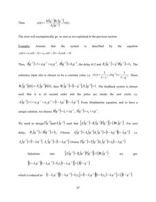 37
Then
( ) ( )
( ) )()( 1
11
kr
qA
qqM
ke
m
r
−
−−

=
The error will asymptotically go to zero as we explained in the previous section.
Example: Assume that the system is described by the equation
)2()2()1()( 221 −=−+−+ kubkyakyaky
Thus, ( ) 2
2
1
1
1
1 −−−
++= qaqaqA , ( ) 2
2
1 −−
= qbqB , the delay d=2 and ( ) ( ) 2
121
bqBqqBd == −−
. The
reference input r(k) is chosen to be a constant value i.e. 1
1
1
1
1
)(,
1
1
)( −
−
−
−
=
−
=
q
qr
z
zr . Since
( ) ( ) )()( 11
kqNkrq rr −−
= , then ( ) ( ) ( ) 1,1 111
=−= −−−
qNqq rr . The feedback system is chosen
such that it is of second order and the poles are inside the unit circle i.e.
( ) ( )( )1
2
1
1
2
2
1
1
1
111 −−−−−
−−=++= qqqaqaqA ccc  . From Diophantine equation, and to have a
unique solution, we choose ( ) 1
10
1 −−
+= qrrqR , ( ) 1
10
1 −−
+= qssqS .
We need to design ( )1−
qT and ( )1−
qAc such that ( ) ( ) ( )  () ( )1111
. −−−−
=− qqTqBqA rdc . For zero
delay, ( ) ( ) 2
11
bqBqBd == −−
. Choose ( ) ( ) ( ) ( )( )1
2
1
1
111
111
−−−−−
−−== qqqAqAqA cmc  . i.e.
( ) ( )1
1
1
1 −−
−= qqAm  , ( ) ( )1
2
1
11
−−
−= qqAc  . Choose ( ) ( ) ( ) ( )1
20
11
1
1
11
−−−−
−== qtqAqTqT c 
Substitute into ( ) ( ) ( )  () ( )1111
. −−−−
=− qqTqBqA rdc ,
we get:
( )( ) ( )  ()( )11
202
1
2
1
1 1.111 −−−−
−=−−−− qqtbqq 
which is reduced to: ( )( )  ( )( )  ()( )11
102
1
202
1
1
1
2 1.1111 −−−−−
−=−−−=−−− qqtbqtbqq 
 