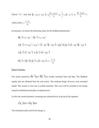 38
Choose “ 0t ” such that ( )  ( )
( )1
1
1
1
02
1
1
102 1
1
1 −−−
−=





−
−
=−− qq
tb
qtb 

 i.e.
( )
1
1
1
02
=
−

tb
which yields
2
1
0
1
b
t
−
= .
In summary, we choose the following values for the feedback polynomials:
( ) 1
10
1 −−
+= qrrqR , ( ) 1
10
1 −−
+= qssqS
( ) ( )( )1
2
1
1
2
2
1
1
1
111 −−−−−
−−=++= qqqaqaqA ccc  = ( ) ( ) ( )( )1
2
1
1
11
111
−−−−
−−= qqqAqA cm 
( ) ( )1
1
1
1 −−
−= qqAm  , ( ) ( )1
2
1
11
−−
−= qqAc 
( ) ( ) ( ) ( )1
20
11
1
1
11
−−−−
−== qtqAqTqT c  ,
2
1
0
1
b
t
−
=
Robust Tracking:
The system dynamics, ( )1−
qA and ( )1−
qB ,are usually estimated from real data. The feedback
signals y(k) are obtained from the real system. The tracking design, however, uses estimated
model. This results in error due to model mismatch. This error will be included in the design
using the annihilation principle as explained next.
Let the true system dynamics, assuming zero external noise, be given by the equation:
( ) ( ) )()( 1*1*
kuqBkyqA −−
=
The estimated model used for the design is:
 